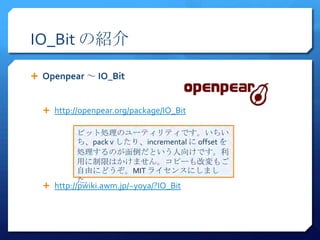 IO_Bit の紹介

 Openpear ～ IO_Bit


   http://openpear.org/package/IO_Bit

          ビット処理のユーティリティです。いちい
          ち、pack v したり、incremental に offset を
          処理するのが面倒だという人向けです。利
          用に制限はかけません。コピーも改変もご
          自由にどうぞ。MIT ライセンスにしまし
          た。
   http://pwiki.awm.jp/~yoya/?IO_Bit
 