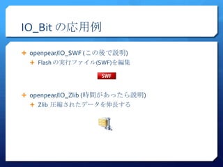 IO_Bit の応用例

 openpear/IO_SWF (この後で説明)
   Flash の実行ファイル(SWF)を編集




 openpear/IO_Zlib (時間があったら説明)
   Zlib 圧縮されたデータを伸長する
 