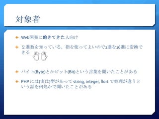 対象者
 Web開発に飽きてきた人向け

 ２進数を知っている。指を使ってよいので2進を16進に変換で
  きる



 バイト(Byte)とかビット(Bit)という言葉を聞いたことがある

 PHP には(実は)型があって string, integer, flort で処理が違うと
  いう話を何処かで聞いたことがある
 