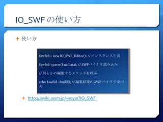 IO_SWF の使い方

 使い方


                                 インスタンス生成

                                バイナリ読み込み

          何らかの編集するメソッドを呼ぶ

                          編集結果の        バイナリを出
         力


  http://pwiki.awm.jp/~yoya/?IO_SWF
 