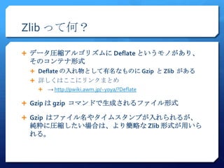 Zlib って何？

 データ圧縮アルゴリズムに Deflate というモノがあり、
 そのコンテナ形式
  Deflate の入れ物として有名なものに Gzip と Zlib がある
  詳しくはここにリンクまとめ
      → http://pwiki.awm.jp/~yoya/?Deflate

 Gzip は gzip コマンドで生成されるファイル形式

 Gzip はファイル名やタイムスタンプが入れられるが、
 純粋に圧縮したい場合は、より簡略な Zlib 形式が用いら
 れる。
 