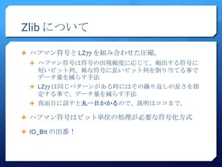 Zlib について

 ハフマン符号と LZ77 を組み合わせた圧縮。
   ハフマン符号は符号の出現頻度に応じて、頻出する符号に
    短いビット列、稀な符号に長いビット列を割り当てる事で
    データ量を減らす手法
   LZ77 は同じパターンがある時にはその繰り返しの長さを指
    定する事で、データ量を減らす手法
   真面目に話すと丸一日かかるので、説明はココまで。

 ハフマン符号はビット単位の処理が必要な符号化方式

 IO_Bit の出番！
 
