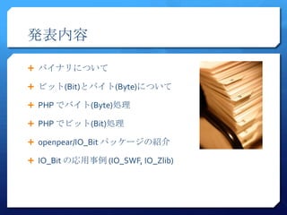 発表内容

 バイナリについて

 ビット(Bit)とバイト(Byte)について

 PHP でバイト(Byte)処理

 PHP でビット(Bit)処理

 openpear/IO_Bit パッケージの紹介

 IO_Bit の応用事例 (IO_SWF, IO_Zlib)
 