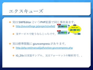 エクスキューズ

 実は SWFEditor というPHP拡張で同じ事出来ます。
  http://sourceforge.jp/projects/swfed/


  実サービスで使うならこっちです。



 実は標準関数に gzuncompress があります。
  http://php.net/manual/ja/function.gzuncompress.php


  IO_Zlib は実装サンプル、又はフォーマットの解析用で。。
 