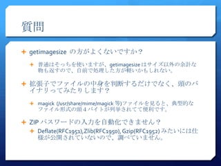 質問
 getimagesize の方がよくないですか？

   普通はそっちを使いますが、getimagesize はサイズ以外の余計な
     物も返すので、自前で処理した方が軽いかもしれない。

 拡張子でファイルの中身を判断するだけでなく、頭のバ
  イナリってみたりします？
   magick (/usr/share/mime/magick 等)ファイルを見ると、典型的な
     ファイル形式の頭４バイトが列挙されてて便利です。

 ZIP パスワードの入力を自動化できません？
   Deflate(RFC1951),Zlib(RFC1950), Gzip(RFC1952) みたいには仕
     様が公開されていないので、調べていません。
 