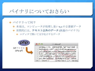 バイナリについておさらい

 バイナリって何？
  本来は、コンピュータが処理し易い 0,1 の２進値データ
  世間的には、テキスト以外のデータ (狭義のバイナリ)
    エディタで開いて文字化けするデータ




 GIFファイル
   (php.gif)
 