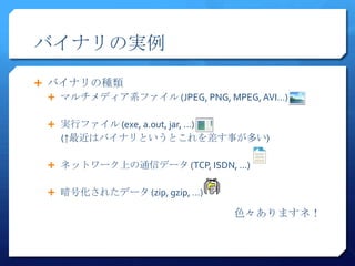 バイナリの実例
 バイナリの種類
   マルチメディア系ファイル (JPEG, PNG, MPEG, AVI…)


   実行ファイル (exe, a.out, jar, …)
    (↑最近はバイナリというとこれを差す事が多い)

   ネットワーク上の通信データ (TCP, ISDN, …)


   暗号化されたデータ (zip, gzip, …)

                                  色々ありますネ！
 