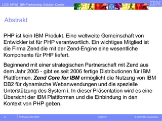 Abstrakt PHP ist kein IBM Produkt. Eine weltweite Gemeinschaft von Entwickler ist für PHP verantwortlich. Ein wichtiges Mitglied ist die Firma Zend die mit der Zend-Engine eine wesentliche Komponente für PHP liefert. Beginnend mit einer strategischen Partnerschaft mit Zend aus dem Jahr 2005 - gibt es seit 2006 fertige Distributionen für IBM Plattformen.  Zend Core for IBM  ermöglicht die Nutzung von IBM DB2 für dynamische Webanwendungen und die spezielle Unterstützung des System i. In dieser Präsentation wird es eine Übersicht der IBM Plattformen und die Einbindung in den Kontext von PHP geben. 