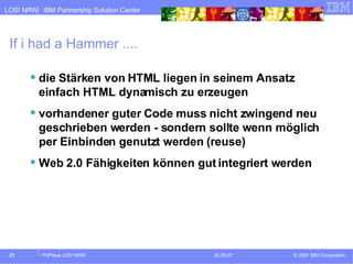 If i had a Hammer .... die Stärken von HTML liegen in seinem Ansatz einfach HTML dynamisch zu erzeugen vorhandener guter Code muss nicht zwingend neu geschrieben werden - sondern sollte wenn möglich per Einbinden genutzt werden (reuse) Web 2.0 Fähigkeiten können gut integriert werden 