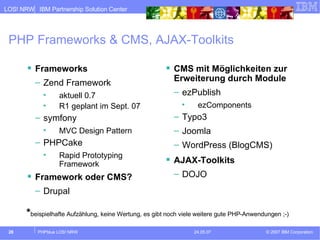 PHP Frameworks & CMS, AJAX-Toolkits Frameworks Zend Framework aktuell 0.7 R1 geplant im Sept. 07 symfony MVC Design Pattern PHPCake Rapid Prototyping Framework Framework oder CMS? Drupal CMS mit Möglichkeiten zur Erweiterung durch Module ezPublish ezComponents Typo3 Joomla WordPress (BlogCMS) AJAX-Toolkits DOJO * beispielhafte Aufzählung, keine Wertung, es gibt noch viele weitere gute PHP-Anwendungen ;-) 