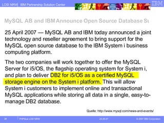 MySQL AB and IBM Announce Open Source Database Support for the IBM System i Platform 25 April 2007 — MySQL AB and IBM today announced a joint technology and reseller agreement to bring support for the MySQL open source database to the IBM System i business computing platform.  The two companies will work together to offer the MySQL Server for i5/OS, the flagship operating system for System i, and plan to deliver DB2 for i5/OS as a certified MySQL storage engine on the System i platform. This will allow System i customers to implement online and transactional MySQL applications while storing all data in a single, easy-to-manage DB2 database. Quelle: http://www.mysql.com/news-and-events/ 