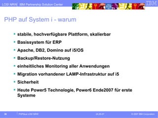 PHP auf System i - warum stabile, hochverfügbare Plattform, skalierbar Basissystem für ERP Apache, DB2, Domino auf i5/OS Backup/Restore-Nutzung einheitliches Monitoring aller Anwendungen Migration vorhandener LAMP-Infrastruktur auf i5 Sicherheit Heute Power5 Technologie, Power6 Ende2007 für erste Systeme 