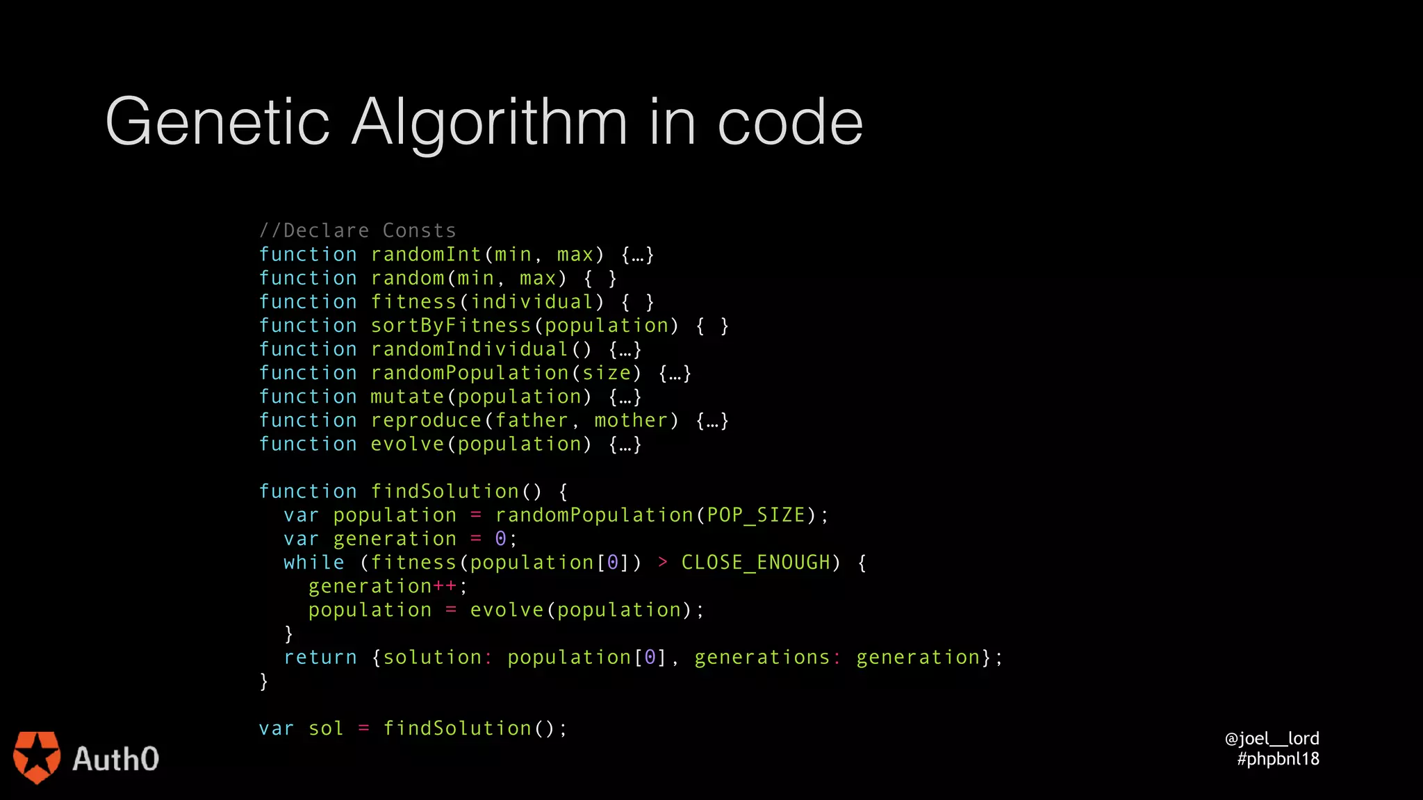 @joel__lord
#phpbnl18
Genetic Algorithm in code
//Declare Consts
function randomInt(min, max) {…}
function random(min, max) {…}
function fitness(individual) {…}
function sortByFitness(population) {…}
function randomIndividual() {…}
function randomPopulation(size) {…}
function mutate(population) {…}
function reproduce(father, mother) {…}
function evolve(population) {…}
function findSolution() {
var population = randomPopulation(POP_SIZE);
var generation = 0;
while (fitness(population[0]) > CLOSE_ENOUGH) {
generation++;
population = evolve(population);
}
return {solution: population[0], generations: generation};
}
var sol = findSolution();
 