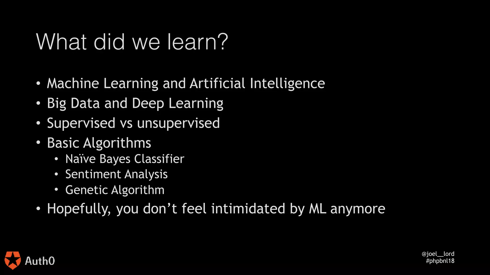 @joel__lord
#phpbnl18
What did we learn?
• Machine Learning and Artificial Intelligence
• Big Data and Deep Learning
• Supervised vs unsupervised
• Basic Algorithms
• Naïve Bayes Classifier
• Sentiment Analysis
• Genetic Algorithm
• Hopefully, you don’t feel intimidated by ML anymore
 
