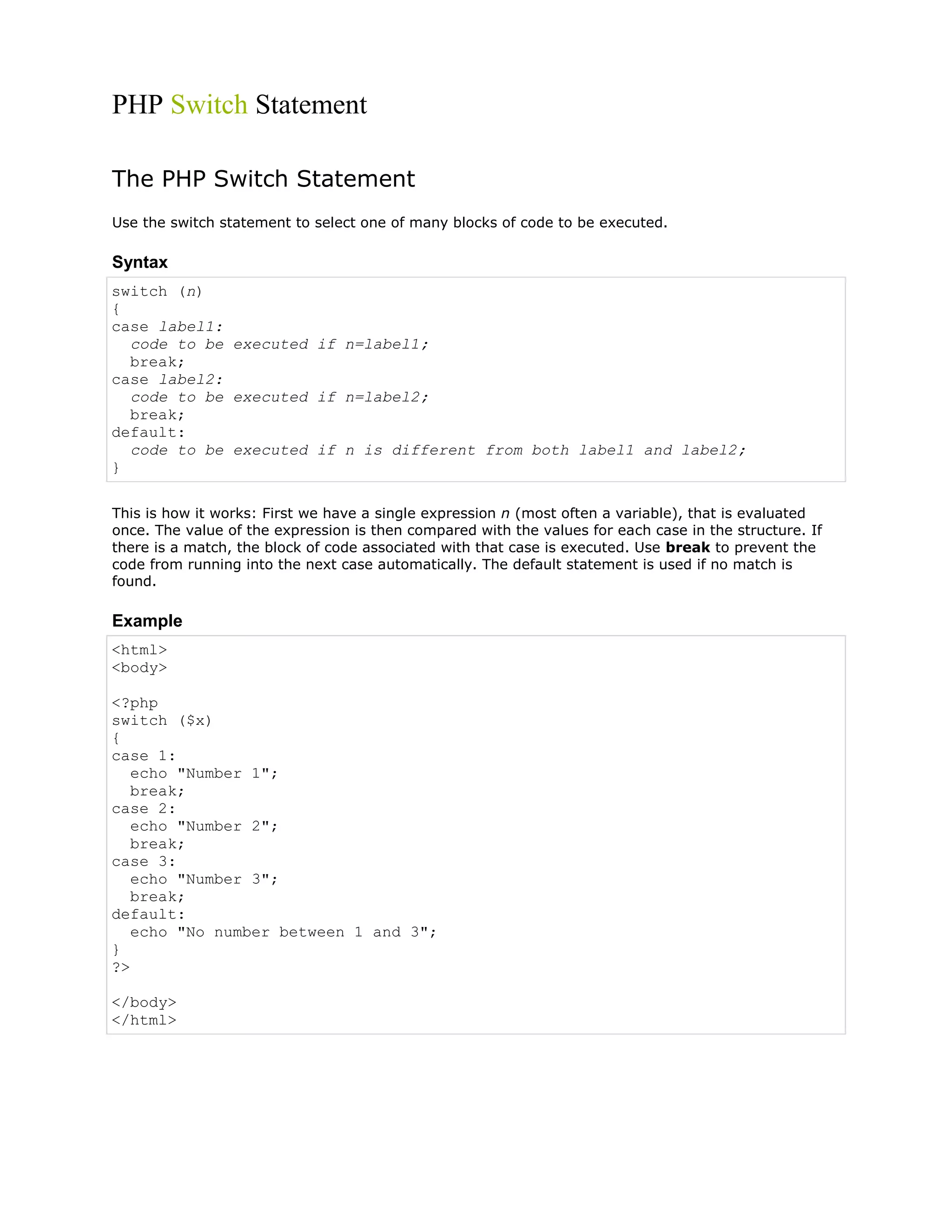PHP Switch Statement
The PHP Switch Statement
Use the switch statement to select one of many blocks of code to be executed.

Syntax
switch (n)
{
case label1:
code to be executed if n=label1;
break;
case label2:
code to be executed if n=label2;
break;
default:
code to be executed if n is different from both label1 and label2;
}
This is how it works: First we have a single expression n (most often a variable), that is evaluated
once. The value of the expression is then compared with the values for each case in the structure. If
there is a match, the block of code associated with that case is executed. Use break to prevent the
code from running into the next case automatically. The default statement is used if no match is
found.

Example
<html>
<body>
<?php
switch ($x)
{
case 1:
echo "Number 1";
break;
case 2:
echo "Number 2";
break;
case 3:
echo "Number 3";
break;
default:
echo "No number between 1 and 3";
}
?>
</body>
</html>

 