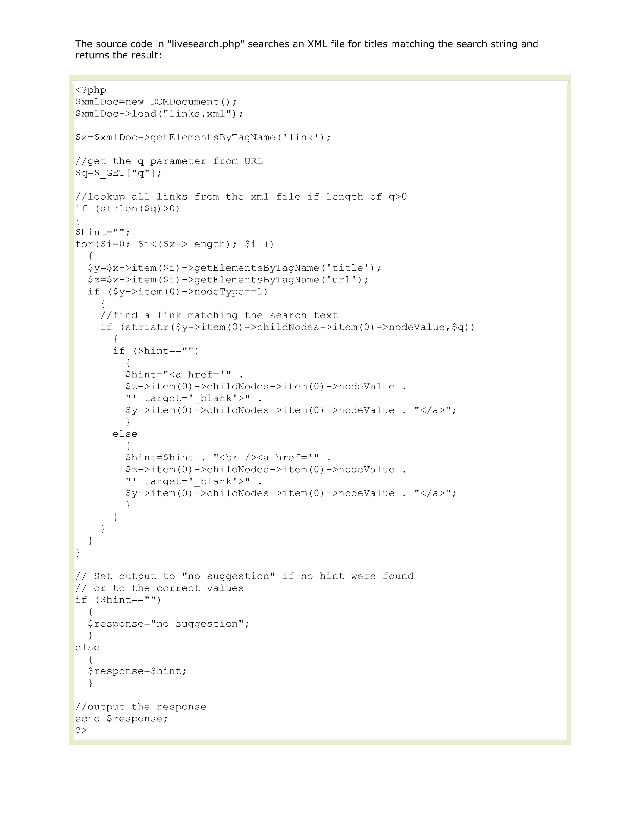 The source code in "livesearch.php" searches an XML file for titles matching the search string and
returns the result:

<?php
$xmlDoc=new DOMDocument();
$xmlDoc->load("links.xml");
$x=$xmlDoc->getElementsByTagName('link');
//get the q parameter from URL
$q=$_GET["q"];
//lookup all links from the xml file if length of q>0
if (strlen($q)>0)
{
$hint="";
for($i=0; $i<($x->length); $i++)
{
$y=$x->item($i)->getElementsByTagName('title');
$z=$x->item($i)->getElementsByTagName('url');
if ($y->item(0)->nodeType==1)
{
//find a link matching the search text
if (stristr($y->item(0)->childNodes->item(0)->nodeValue,$q))
{
if ($hint=="")
{
$hint="<a href='" .
$z->item(0)->childNodes->item(0)->nodeValue .
"' target='_blank'>" .
$y->item(0)->childNodes->item(0)->nodeValue . "</a>";
}
else
{
$hint=$hint . "<br /><a href='" .
$z->item(0)->childNodes->item(0)->nodeValue .
"' target='_blank'>" .
$y->item(0)->childNodes->item(0)->nodeValue . "</a>";
}
}
}
}
}
// Set output to "no suggestion" if no hint were found
// or to the correct values
if ($hint=="")
{
$response="no suggestion";
}
else
{
$response=$hint;
}
//output the response
echo $response;
?>

 
