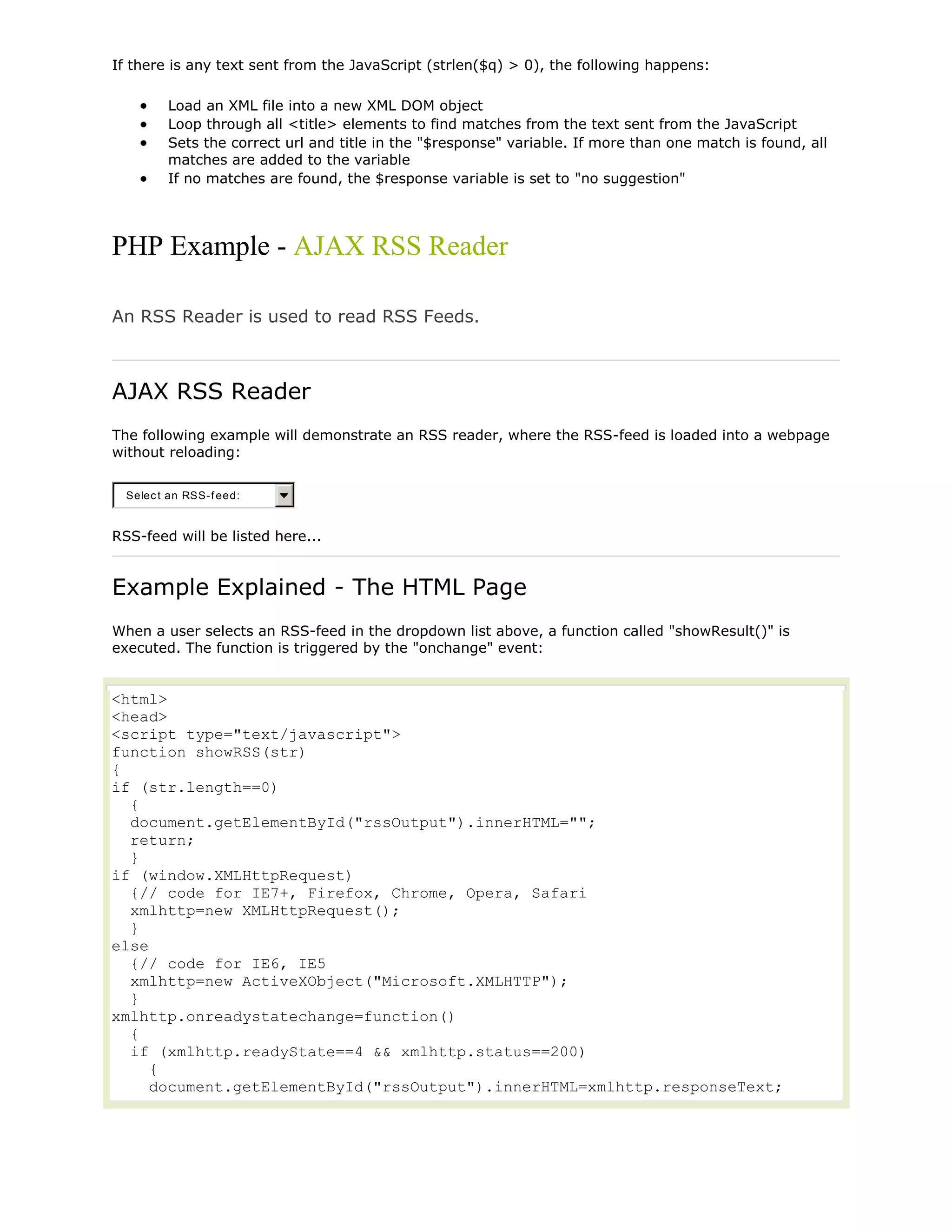 If there is any text sent from the JavaScript (strlen($q) > 0), the following happens:
Load an XML file into a new XML DOM object
Loop through all <title> elements to find matches from the text sent from the JavaScript
Sets the correct url and title in the "$response" variable. If more than one match is found, all
matches are added to the variable
If no matches are found, the $response variable is set to "no suggestion"

PHP Example - AJAX RSS Reader
An RSS Reader is used to read RSS Feeds.

AJAX RSS Reader
The following example will demonstrate an RSS reader, where the RSS-feed is loaded into a webpage
without reloading:
Selec t an RSS-f eed:

RSS-feed will be listed here...

Example Explained - The HTML Page
When a user selects an RSS-feed in the dropdown list above, a function called "showResult()" is
executed. The function is triggered by the "onchange" event:

<html>
<head>
<script type="text/javascript">
function showRSS(str)
{
if (str.length==0)
{
document.getElementById("rssOutput").innerHTML="";
return;
}
if (window.XMLHttpRequest)
{// code for IE7+, Firefox, Chrome, Opera, Safari
xmlhttp=new XMLHttpRequest();
}
else
{// code for IE6, IE5
xmlhttp=new ActiveXObject("Microsoft.XMLHTTP");
}
xmlhttp.onreadystatechange=function()
{
if (xmlhttp.readyState==4 && xmlhttp.status==200)
{
document.getElementById("rssOutput").innerHTML=xmlhttp.responseText;

 