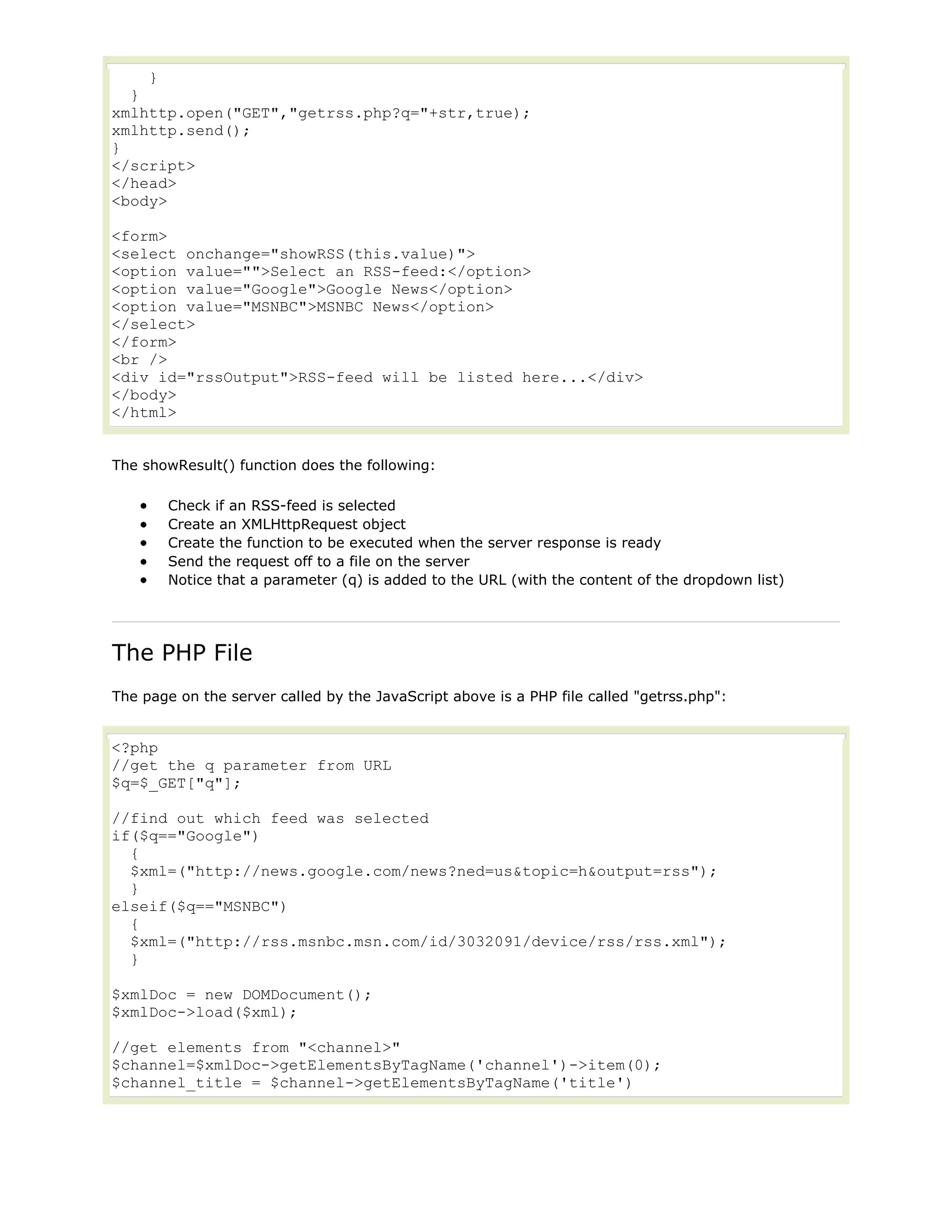 }
}
xmlhttp.open("GET","getrss.php?q="+str,true);
xmlhttp.send();
}
</script>
</head>
<body>
<form>
<select onchange="showRSS(this.value)">
<option value="">Select an RSS-feed:</option>
<option value="Google">Google News</option>
<option value="MSNBC">MSNBC News</option>
</select>
</form>
<br />
<div id="rssOutput">RSS-feed will be listed here...</div>
</body>
</html>
The showResult() function does the following:
Check if an RSS-feed is selected
Create an XMLHttpRequest object
Create the function to be executed when the server response is ready
Send the request off to a file on the server
Notice that a parameter (q) is added to the URL (with the content of the dropdown list)

The PHP File
The page on the server called by the JavaScript above is a PHP file called "getrss.php":

<?php
//get the q parameter from URL
$q=$_GET["q"];
//find out which feed was selected
if($q=="Google")
{
$xml=("http://news.google.com/news?ned=us&topic=h&output=rss");
}
elseif($q=="MSNBC")
{
$xml=("http://rss.msnbc.msn.com/id/3032091/device/rss/rss.xml");
}
$xmlDoc = new DOMDocument();
$xmlDoc->load($xml);
//get elements from "<channel>"
$channel=$xmlDoc->getElementsByTagName('channel')->item(0);
$channel_title = $channel->getElementsByTagName('title')

 