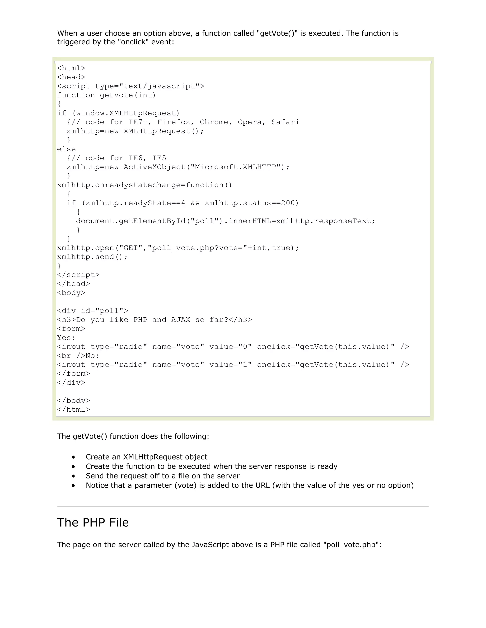When a user choose an option above, a function called "getVote()" is executed. The function is
triggered by the "onclick" event:

<html>
<head>
<script type="text/javascript">
function getVote(int)
{
if (window.XMLHttpRequest)
{// code for IE7+, Firefox, Chrome, Opera, Safari
xmlhttp=new XMLHttpRequest();
}
else
{// code for IE6, IE5
xmlhttp=new ActiveXObject("Microsoft.XMLHTTP");
}
xmlhttp.onreadystatechange=function()
{
if (xmlhttp.readyState==4 && xmlhttp.status==200)
{
document.getElementById("poll").innerHTML=xmlhttp.responseText;
}
}
xmlhttp.open("GET","poll_vote.php?vote="+int,true);
xmlhttp.send();
}
</script>
</head>
<body>
<div id="poll">
<h3>Do you like PHP and AJAX so far?</h3>
<form>
Yes:
<input type="radio" name="vote" value="0" onclick="getVote(this.value)" />
<br />No:
<input type="radio" name="vote" value="1" onclick="getVote(this.value)" />
</form>
</div>
</body>
</html>
The getVote() function does the following:
Create an XMLHttpRequest object
Create the function to be executed when the server response is ready
Send the request off to a file on the server
Notice that a parameter (vote) is added to the URL (with the value of the yes or no option)

The PHP File
The page on the server called by the JavaScript above is a PHP file called "poll_vote.php":

 
