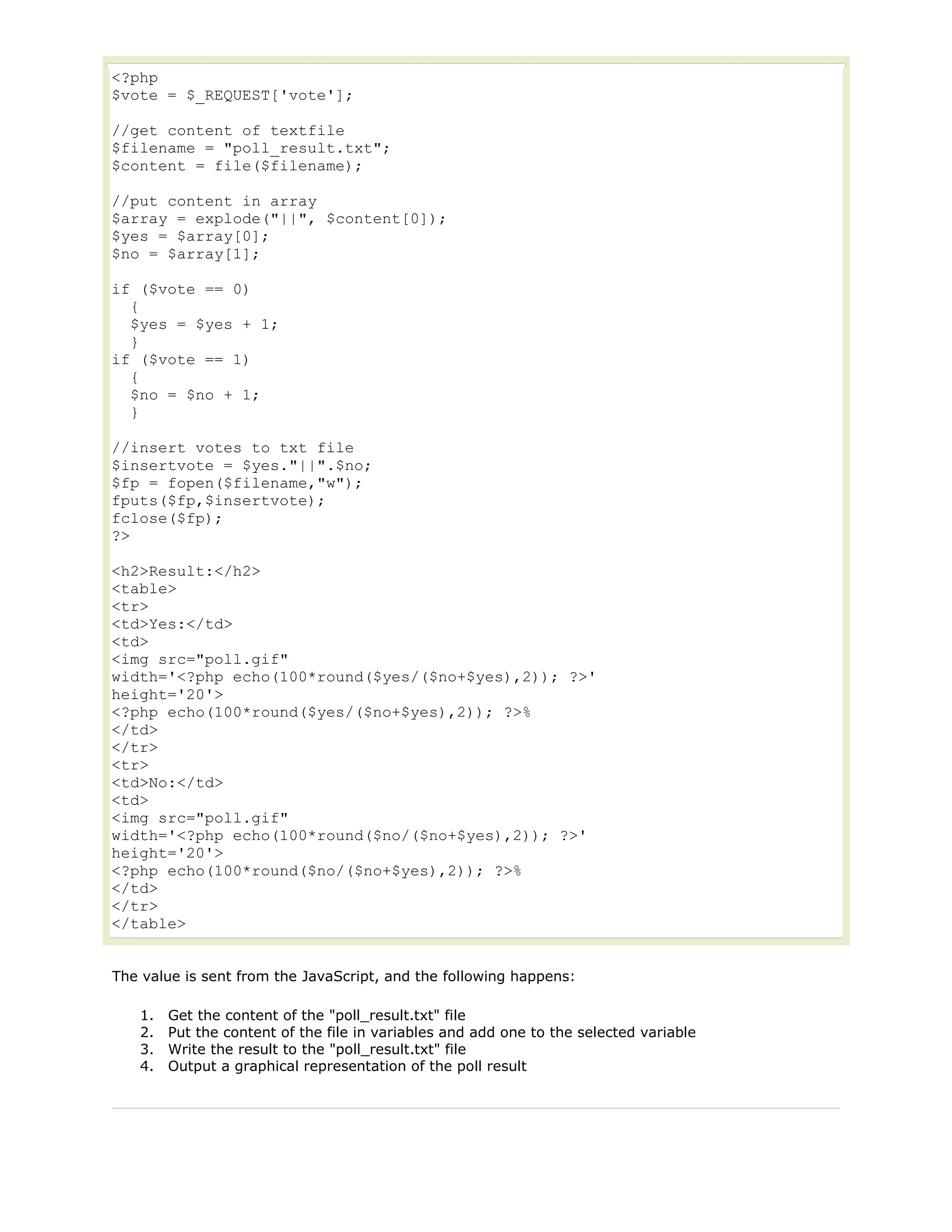 <?php
$vote = $_REQUEST['vote'];
//get content of textfile
$filename = "poll_result.txt";
$content = file($filename);
//put content in array
$array = explode("||", $content[0]);
$yes = $array[0];
$no = $array[1];
if ($vote == 0)
{
$yes = $yes + 1;
}
if ($vote == 1)
{
$no = $no + 1;
}
//insert votes to txt file
$insertvote = $yes."||".$no;
$fp = fopen($filename,"w");
fputs($fp,$insertvote);
fclose($fp);
?>
<h2>Result:</h2>
<table>
<tr>
<td>Yes:</td>
<td>
<img src="poll.gif"
width='<?php echo(100*round($yes/($no+$yes),2)); ?>'
height='20'>
<?php echo(100*round($yes/($no+$yes),2)); ?>%
</td>
</tr>
<tr>
<td>No:</td>
<td>
<img src="poll.gif"
width='<?php echo(100*round($no/($no+$yes),2)); ?>'
height='20'>
<?php echo(100*round($no/($no+$yes),2)); ?>%
</td>
</tr>
</table>
The value is sent from the JavaScript, and the following happens:
1.
2.
3.
4.

Get the content of the "poll_result.txt" file
Put the content of the file in variables and add one to the selected variable
Write the result to the "poll_result.txt" file
Output a graphical representation of the poll result

 