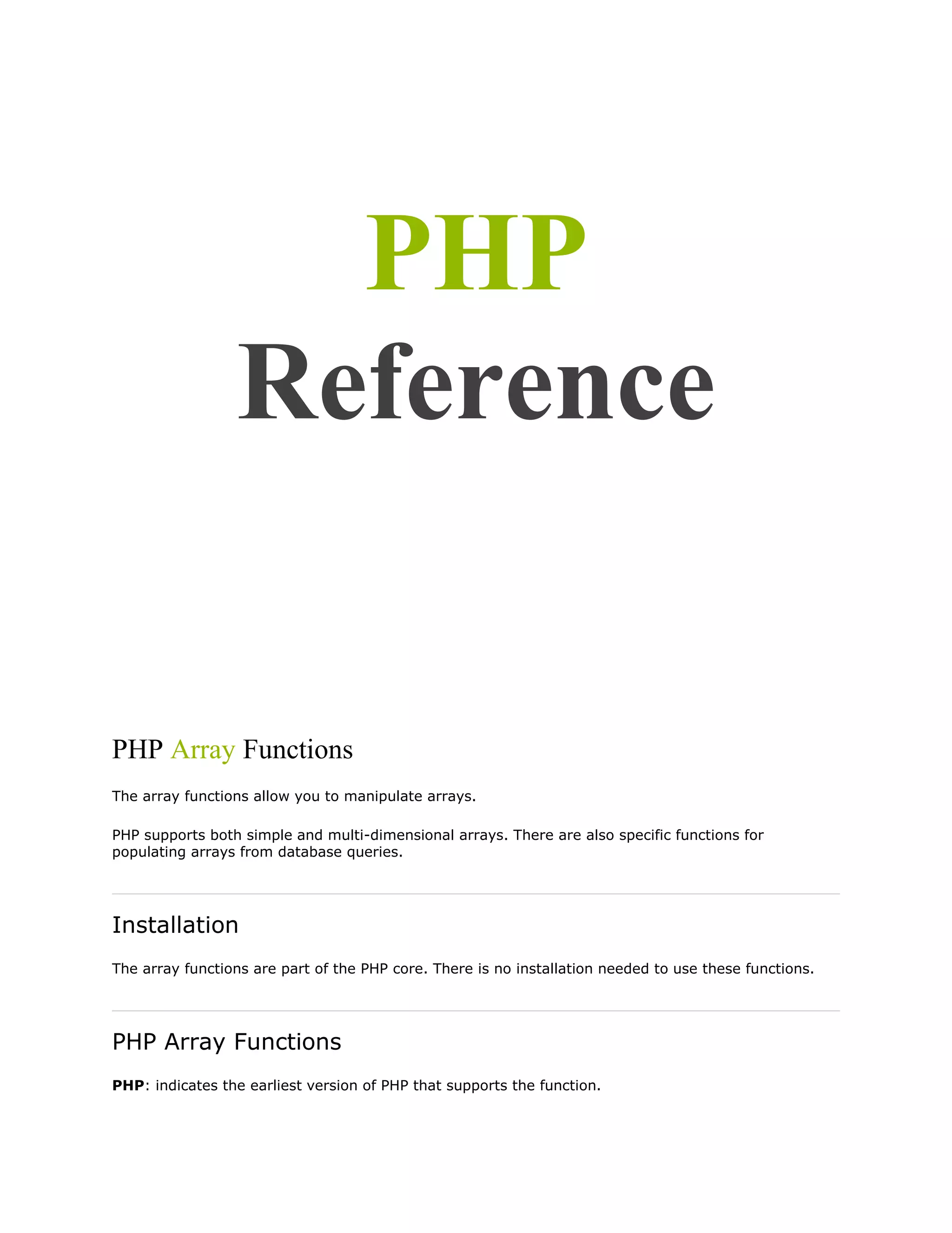 PHP
Reference

PHP Array Functions
The array functions allow you to manipulate arrays.
PHP supports both simple and multi-dimensional arrays. There are also specific functions for
populating arrays from database queries.

Installation
The array functions are part of the PHP core. There is no installation needed to use these functions.

PHP Array Functions
PHP: indicates the earliest version of PHP that supports the function.

 