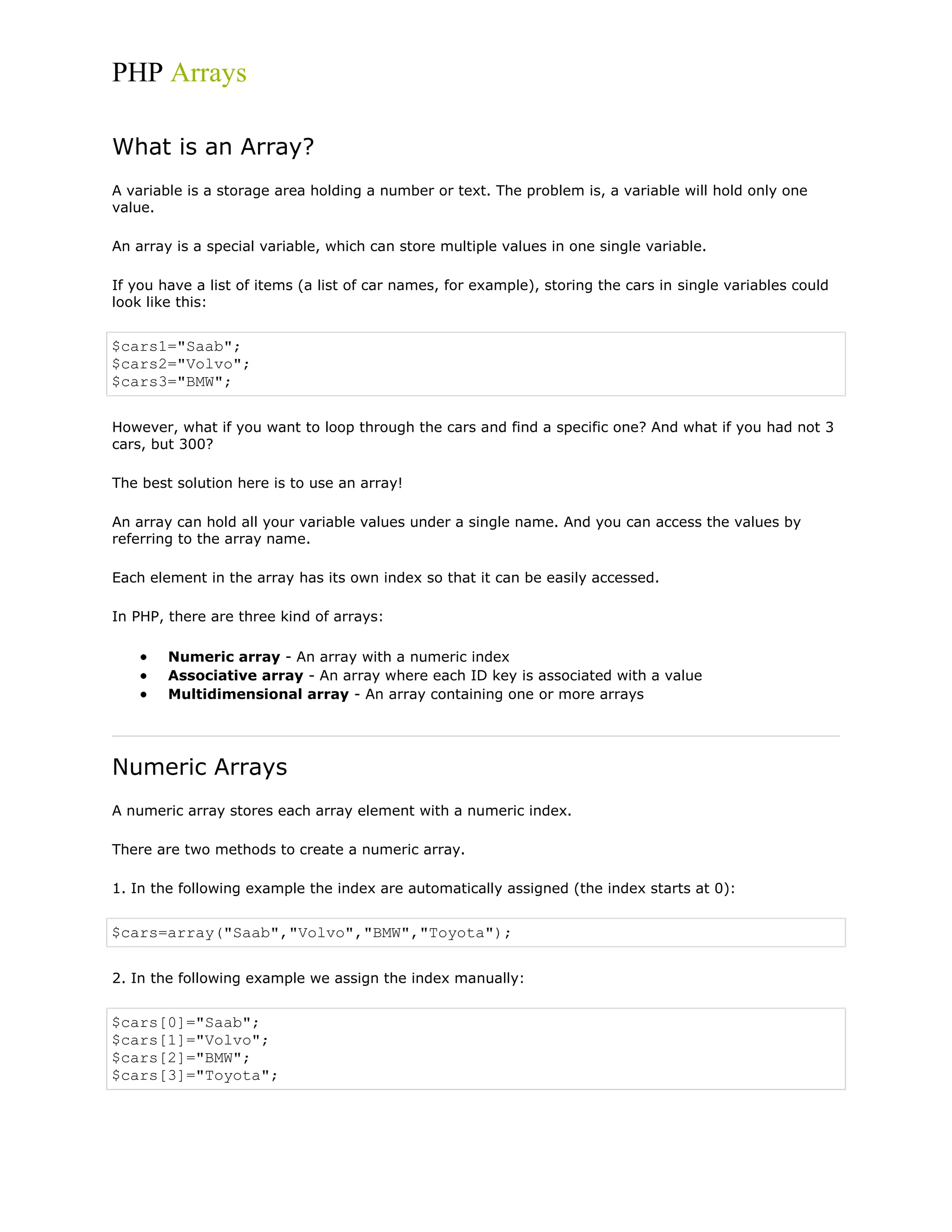 PHP Arrays
What is an Array?
A variable is a storage area holding a number or text. The problem is, a variable will hold only one
value.
An array is a special variable, which can store multiple values in one single variable.
If you have a list of items (a list of car names, for example), storing the cars in single variables could
look like this:

$cars1="Saab";
$cars2="Volvo";
$cars3="BMW";
However, what if you want to loop through the cars and find a specific one? And what if you had not 3
cars, but 300?
The best solution here is to use an array!
An array can hold all your variable values under a single name. And you can access the values by
referring to the array name.
Each element in the array has its own index so that it can be easily accessed.
In PHP, there are three kind of arrays:
Numeric array - An array with a numeric index
Associative array - An array where each ID key is associated with a value
Multidimensional array - An array containing one or more arrays

Numeric Arrays
A numeric array stores each array element with a numeric index.
There are two methods to create a numeric array.
1. In the following example the index are automatically assigned (the index starts at 0):

$cars=array("Saab","Volvo","BMW","Toyota");
2. In the following example we assign the index manually:

$cars[0]="Saab";
$cars[1]="Volvo";
$cars[2]="BMW";
$cars[3]="Toyota";

 
