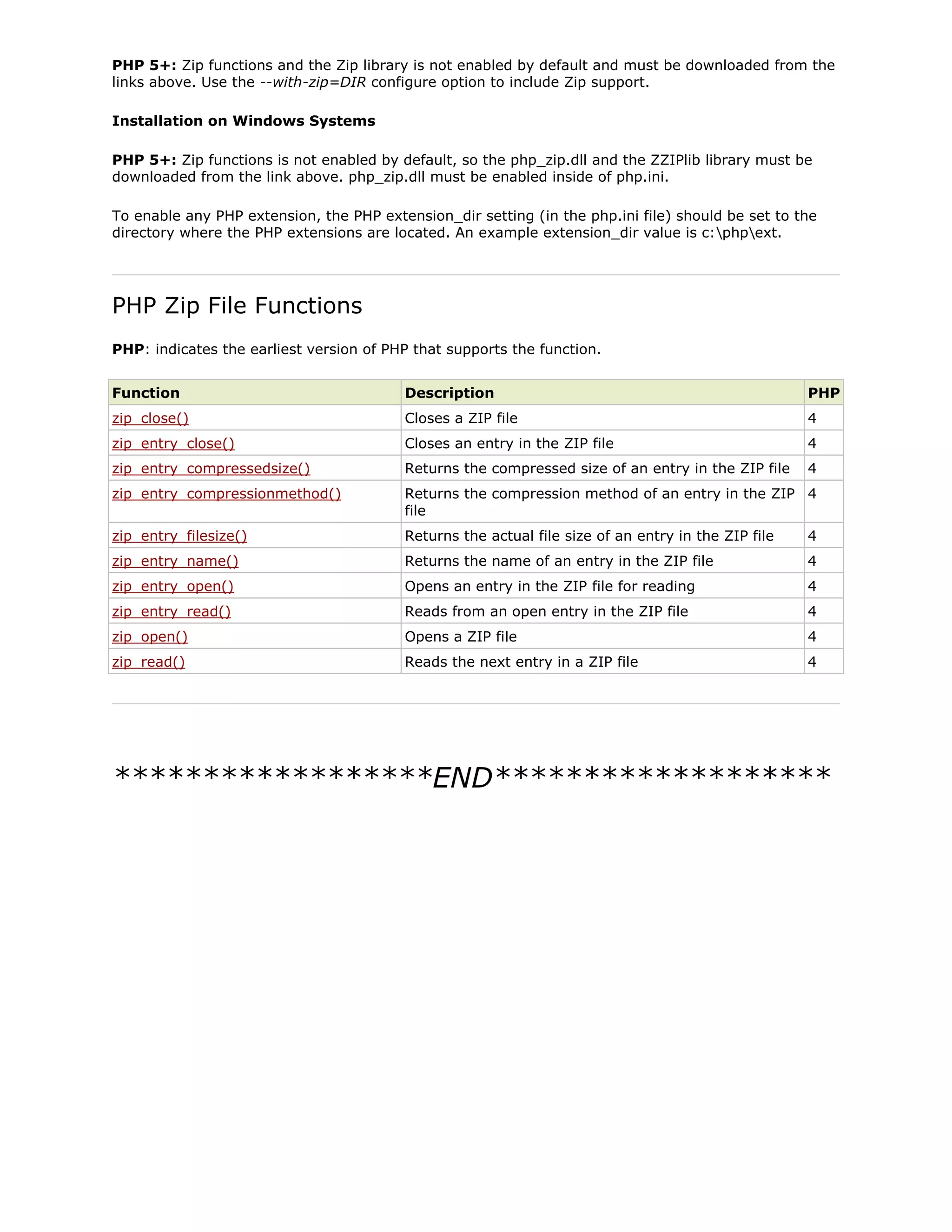 PHP 5+: Zip functions and the Zip library is not enabled by default and must be downloaded from the
links above. Use the --with-zip=DIR configure option to include Zip support.
Installation on Windows Systems
PHP 5+: Zip functions is not enabled by default, so the php_zip.dll and the ZZIPlib library must be
downloaded from the link above. php_zip.dll must be enabled inside of php.ini.
To enable any PHP extension, the PHP extension_dir setting (in the php.ini file) should be set to the
directory where the PHP extensions are located. An example extension_dir value is c:phpext.

PHP Zip File Functions
PHP: indicates the earliest version of PHP that supports the function.
Function

Description

PHP

zip_close()

Closes a ZIP file

4

zip_entry_close()

Closes an entry in the ZIP file

4

zip_entry_compressedsize()

Returns the compressed size of an entry in the ZIP file

4

zip_entry_compressionmethod()

Returns the compression method of an entry in the ZIP 4
file

zip_entry_filesize()

Returns the actual file size of an entry in the ZIP file

4

zip_entry_name()

Returns the name of an entry in the ZIP file

4

zip_entry_open()

Opens an entry in the ZIP file for reading

4

zip_entry_read()

Reads from an open entry in the ZIP file

4

zip_open()

Opens a ZIP file

4

zip_read()

Reads the next entry in a ZIP file

4

******************END*******************

 