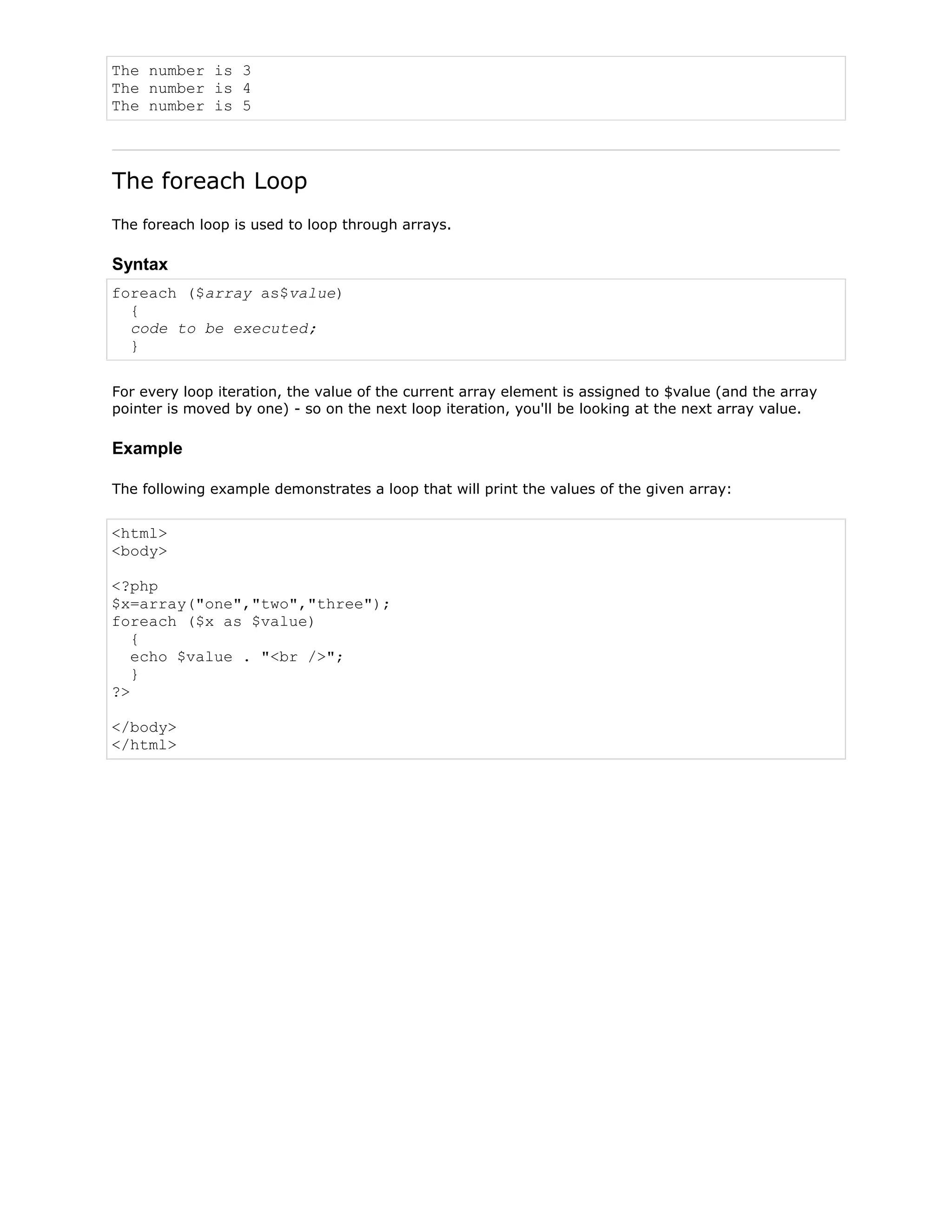 The number is 3
The number is 4
The number is 5

The foreach Loop
The foreach loop is used to loop through arrays.

Syntax
foreach ($array as$value)
{
code to be executed;
}
For every loop iteration, the value of the current array element is assigned to $value (and the array
pointer is moved by one) - so on the next loop iteration, you'll be looking at the next array value.

Example
The following example demonstrates a loop that will print the values of the given array:

<html>
<body>
<?php
$x=array("one","two","three");
foreach ($x as $value)
{
echo $value . "<br />";
}
?>
</body>
</html>

 