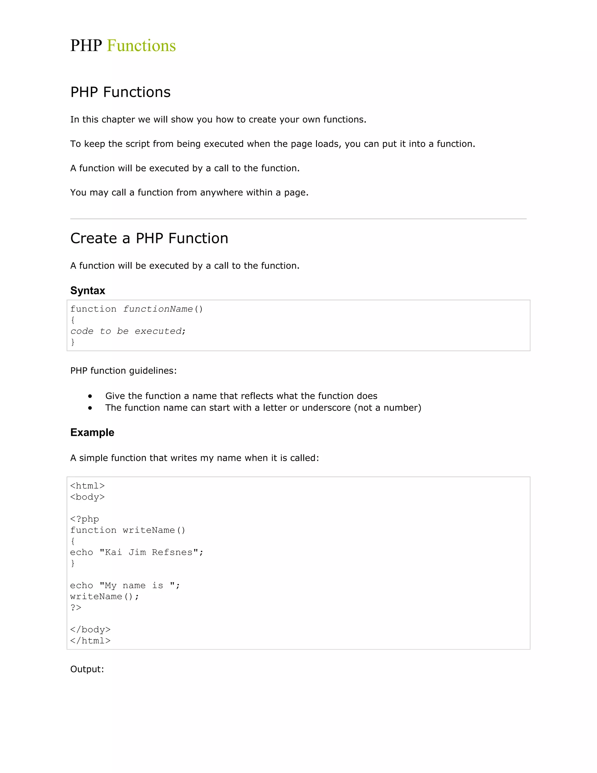 PHP Functions
PHP Functions
In this chapter we will show you how to create your own functions.
To keep the script from being executed when the page loads, you can put it into a function.
A function will be executed by a call to the function.
You may call a function from anywhere within a page.

Create a PHP Function
A function will be executed by a call to the function.

Syntax
function functionName()
{
code to be executed;
}
PHP function guidelines:
Give the function a name that reflects what the function does
The function name can start with a letter or underscore (not a number)

Example
A simple function that writes my name when it is called:

<html>
<body>
<?php
function writeName()
{
echo "Kai Jim Refsnes";
}
echo "My name is ";
writeName();
?>
</body>
</html>
Output:

 