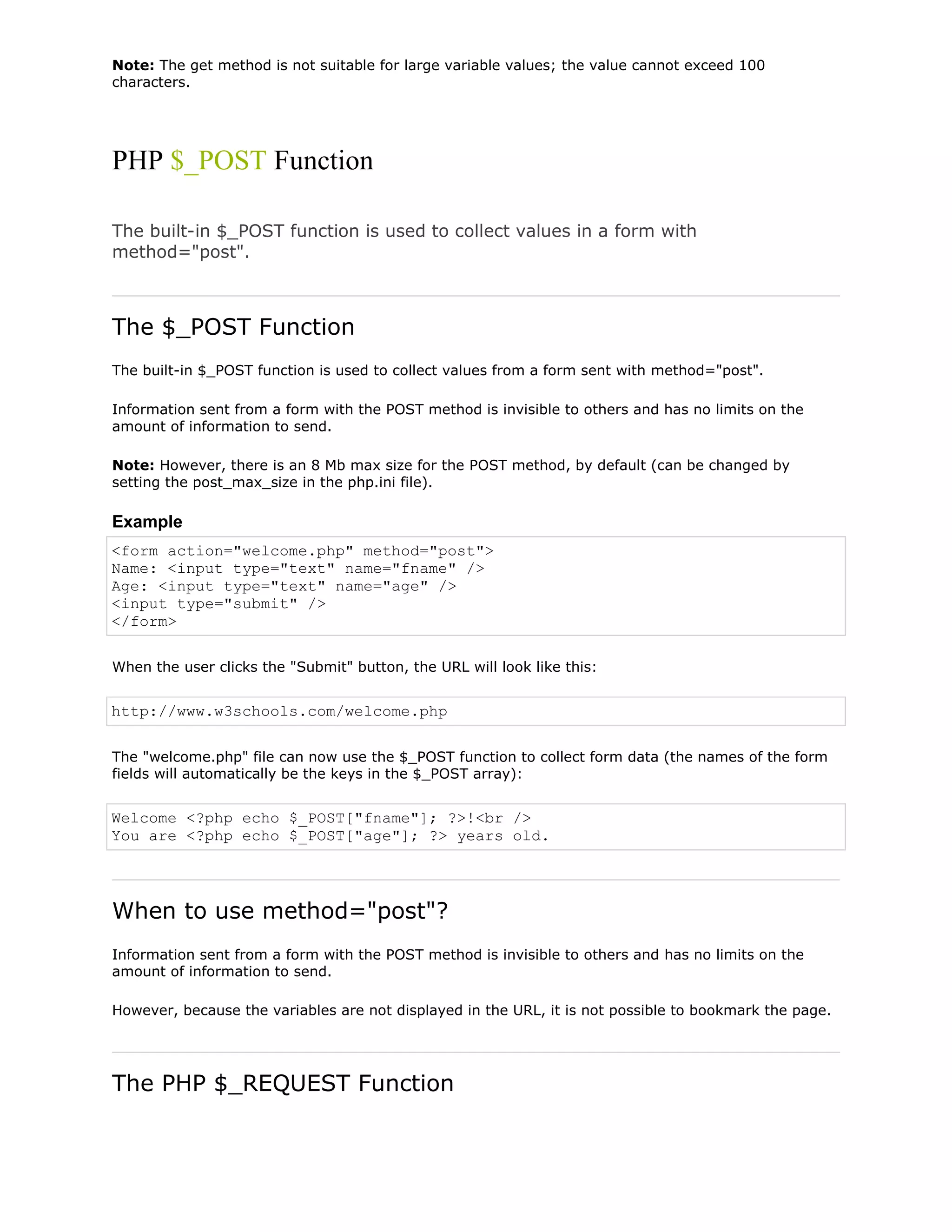 Note: The get method is not suitable for large variable values; the value cannot exceed 100
characters.

PHP $_POST Function
The built-in $_POST function is used to collect values in a form with
method="post".

The $_POST Function
The built-in $_POST function is used to collect values from a form sent with method="post".
Information sent from a form with the POST method is invisible to others and has no limits on the
amount of information to send.
Note: However, there is an 8 Mb max size for the POST method, by default (can be changed by
setting the post_max_size in the php.ini file).

Example
<form action="welcome.php" method="post">
Name: <input type="text" name="fname" />
Age: <input type="text" name="age" />
<input type="submit" />
</form>
When the user clicks the "Submit" button, the URL will look like this:

http://www.w3schools.com/welcome.php
The "welcome.php" file can now use the $_POST function to collect form data (the names of the form
fields will automatically be the keys in the $_POST array):

Welcome <?php echo $_POST["fname"]; ?>!<br />
You are <?php echo $_POST["age"]; ?> years old.

When to use method="post"?
Information sent from a form with the POST method is invisible to others and has no limits on the
amount of information to send.
However, because the variables are not displayed in the URL, it is not possible to bookmark the page.

The PHP $_REQUEST Function

 