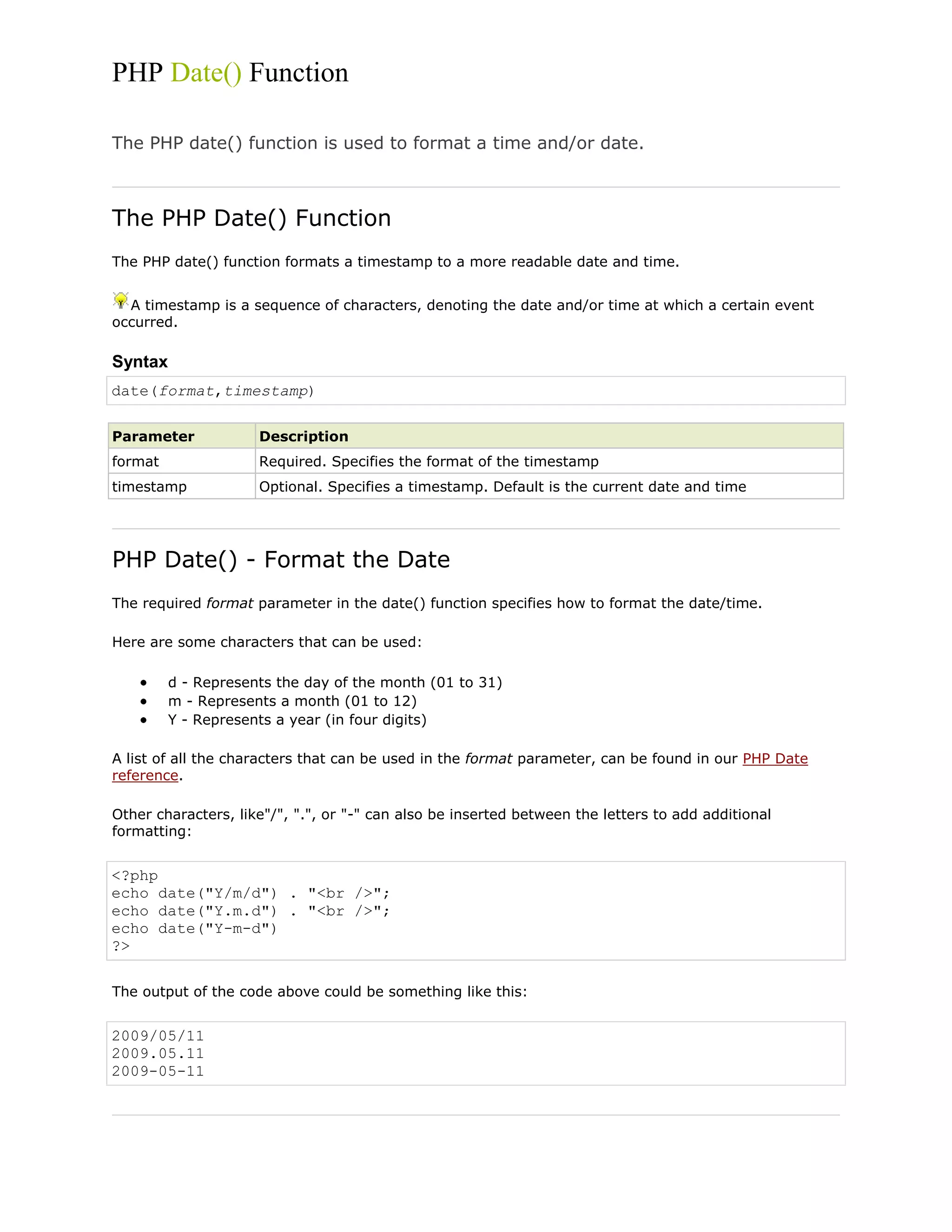 PHP Date() Function
The PHP date() function is used to format a time and/or date.

The PHP Date() Function
The PHP date() function formats a timestamp to a more readable date and time.
A timestamp is a sequence of characters, denoting the date and/or time at which a certain event
occurred.

Syntax
date(format,timestamp)
Parameter

Description

format

Required. Specifies the format of the timestamp

timestamp

Optional. Specifies a timestamp. Default is the current date and time

PHP Date() - Format the Date
The required format parameter in the date() function specifies how to format the date/time.
Here are some characters that can be used:
d - Represents the day of the month (01 to 31)
m - Represents a month (01 to 12)
Y - Represents a year (in four digits)
A list of all the characters that can be used in the format parameter, can be found in our PHP Date
reference.
Other characters, like"/", ".", or "-" can also be inserted between the letters to add additional
formatting:

<?php
echo date("Y/m/d") . "<br />";
echo date("Y.m.d") . "<br />";
echo date("Y-m-d")
?>
The output of the code above could be something like this:

2009/05/11
2009.05.11
2009-05-11

 
