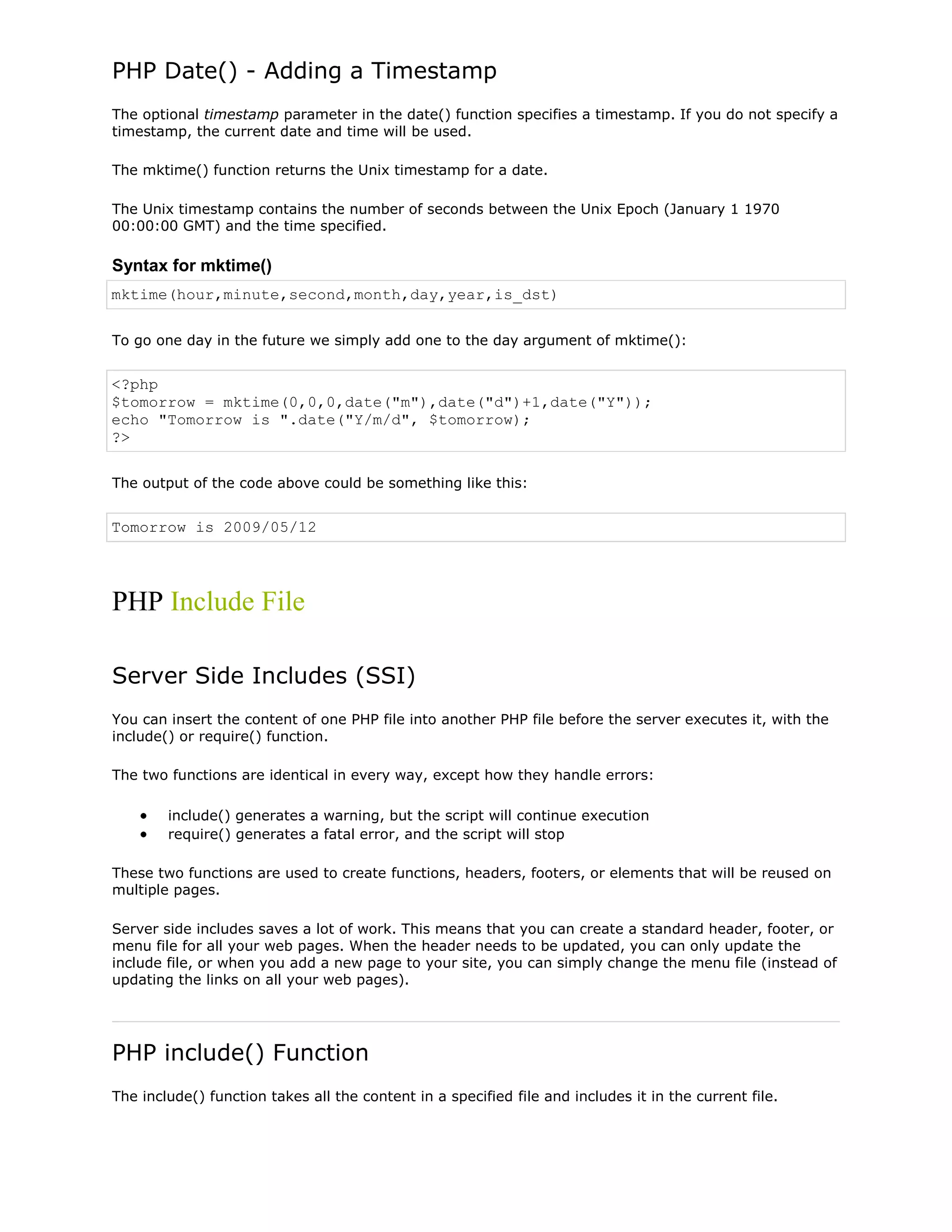 PHP Date() - Adding a Timestamp
The optional timestamp parameter in the date() function specifies a timestamp. If you do not specify a
timestamp, the current date and time will be used.
The mktime() function returns the Unix timestamp for a date.
The Unix timestamp contains the number of seconds between the Unix Epoch (January 1 1970
00:00:00 GMT) and the time specified.

Syntax for mktime()
mktime(hour,minute,second,month,day,year,is_dst)
To go one day in the future we simply add one to the day argument of mktime():

<?php
$tomorrow = mktime(0,0,0,date("m"),date("d")+1,date("Y"));
echo "Tomorrow is ".date("Y/m/d", $tomorrow);
?>
The output of the code above could be something like this:

Tomorrow is 2009/05/12

PHP Include File
Server Side Includes (SSI)
You can insert the content of one PHP file into another PHP file before the server executes it, with the
include() or require() function.
The two functions are identical in every way, except how they handle errors:
include() generates a warning, but the script will continue execution
require() generates a fatal error, and the script will stop
These two functions are used to create functions, headers, footers, or elements that will be reused on
multiple pages.
Server side includes saves a lot of work. This means that you can create a standard header, footer, or
menu file for all your web pages. When the header needs to be updated, you can only update the
include file, or when you add a new page to your site, you can simply change the menu file (instead of
updating the links on all your web pages).

PHP include() Function
The include() function takes all the content in a specified file and includes it in the current file.

 