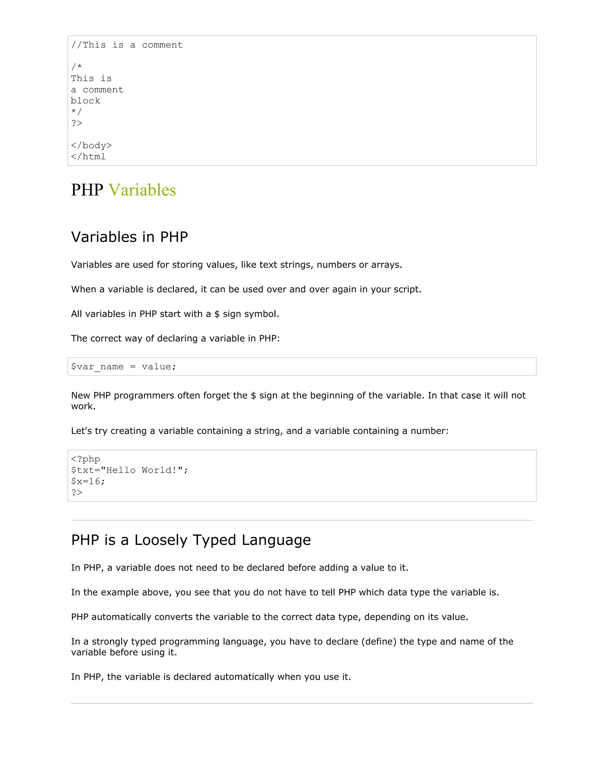 //This is a comment
/*
This is
a comment
block
*/
?>
</body>
</html

PHP Variables
Variables in PHP
Variables are used for storing values, like text strings, numbers or arrays.
When a variable is declared, it can be used over and over again in your script.
All variables in PHP start with a $ sign symbol.
The correct way of declaring a variable in PHP:

$var_name = value;
New PHP programmers often forget the $ sign at the beginning of the variable. In that case it will not
work.
Let's try creating a variable containing a string, and a variable containing a number:

<?php
$txt="Hello World!";
$x=16;
?>

PHP is a Loosely Typed Language
In PHP, a variable does not need to be declared before adding a value to it.
In the example above, you see that you do not have to tell PHP which data type the variable is.
PHP automatically converts the variable to the correct data type, depending on its value.
In a strongly typed programming language, you have to declare (define) the type and name of the
variable before using it.
In PHP, the variable is declared automatically when you use it.

 