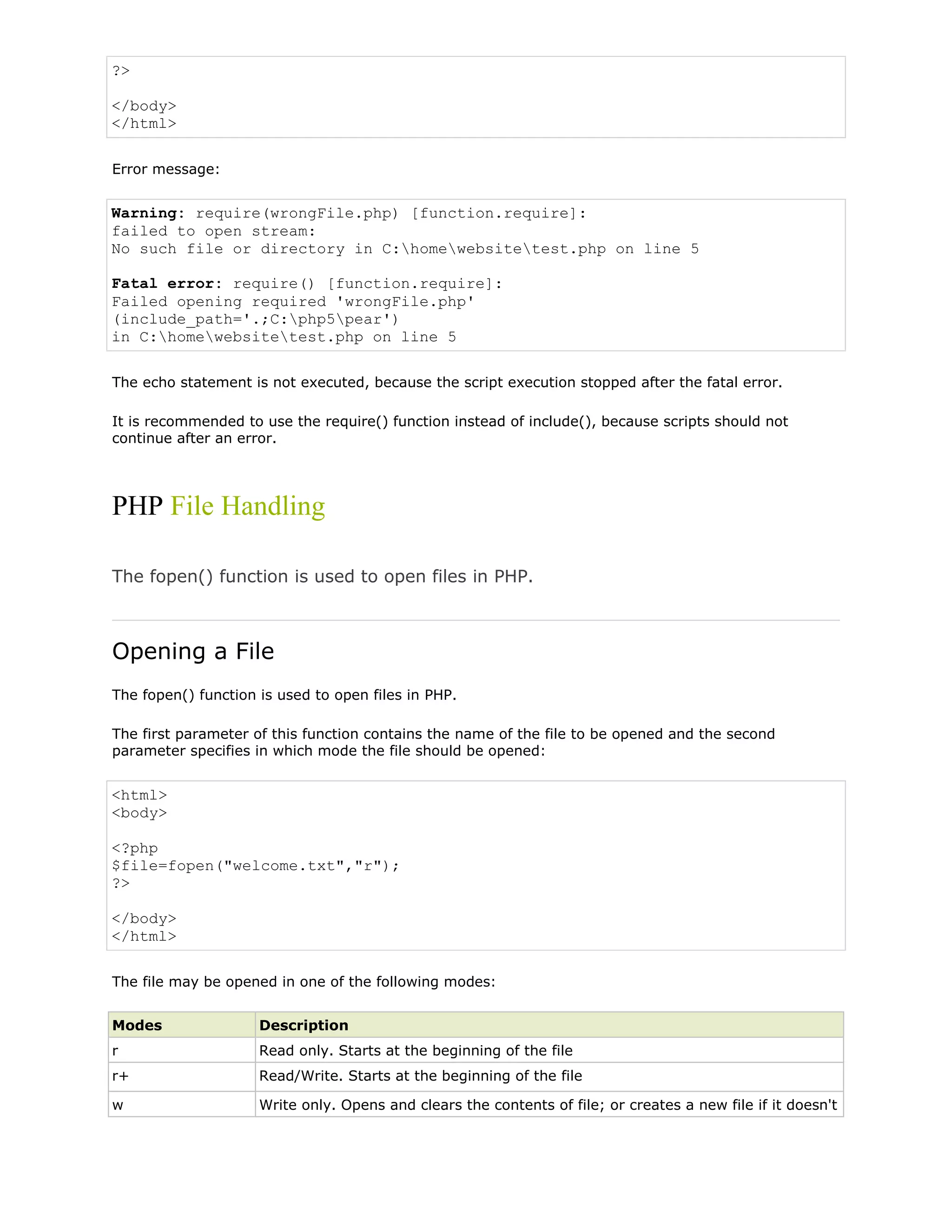 ?>
</body>
</html>
Error message:

Warning: require(wrongFile.php) [function.require]:
failed to open stream:
No such file or directory in C:homewebsitetest.php on line 5
Fatal error: require() [function.require]:
Failed opening required 'wrongFile.php'
(include_path='.;C:php5pear')
in C:homewebsitetest.php on line 5
The echo statement is not executed, because the script execution stopped after the fatal error.
It is recommended to use the require() function instead of include(), because scripts should not
continue after an error.

PHP File Handling
The fopen() function is used to open files in PHP.

Opening a File
The fopen() function is used to open files in PHP.
The first parameter of this function contains the name of the file to be opened and the second
parameter specifies in which mode the file should be opened:

<html>
<body>
<?php
$file=fopen("welcome.txt","r");
?>
</body>
</html>
The file may be opened in one of the following modes:
Modes

Description

r

Read only. Starts at the beginning of the file

r+

Read/Write. Starts at the beginning of the file

w

Write only. Opens and clears the contents of file; or creates a new file if it doesn't

 