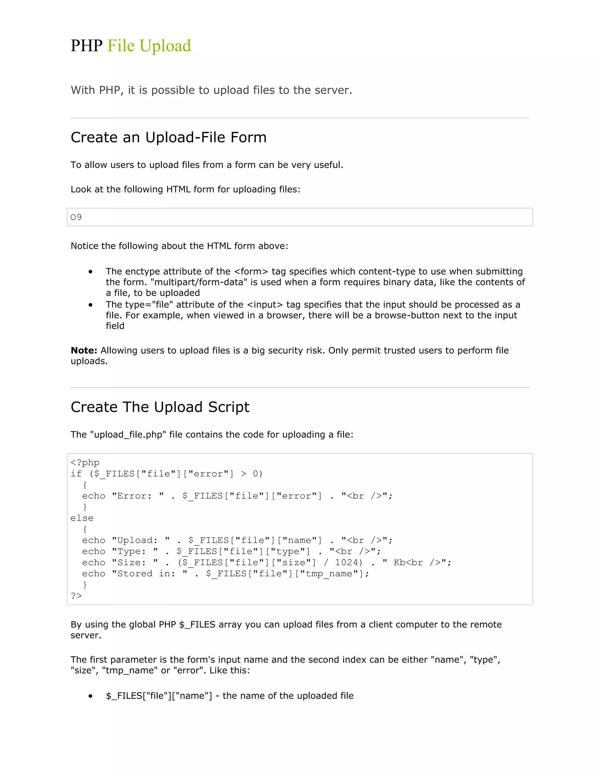 PHP File Upload
With PHP, it is possible to upload files to the server.

Create an Upload-File Form
To allow users to upload files from a form can be very useful.
Look at the following HTML form for uploading files:

O9
Notice the following about the HTML form above:
The enctype attribute of the <form> tag specifies which content-type to use when submitting
the form. "multipart/form-data" is used when a form requires binary data, like the contents of
a file, to be uploaded
The type="file" attribute of the <input> tag specifies that the input should be processed as a
file. For example, when viewed in a browser, there will be a browse-button next to the input
field
Note: Allowing users to upload files is a big security risk. Only permit trusted users to perform file
uploads.

Create The Upload Script
The "upload_file.php" file contains the code for uploading a file:

<?php
if ($_FILES["file"]["error"] > 0)
{
echo "Error: " . $_FILES["file"]["error"] . "<br />";
}
else
{
echo "Upload: " . $_FILES["file"]["name"] . "<br />";
echo "Type: " . $_FILES["file"]["type"] . "<br />";
echo "Size: " . ($_FILES["file"]["size"] / 1024) . " Kb<br />";
echo "Stored in: " . $_FILES["file"]["tmp_name"];
}
?>
By using the global PHP $_FILES array you can upload files from a client computer to the remote
server.
The first parameter is the form's input name and the second index can be either "name", "type",
"size", "tmp_name" or "error". Like this:
$_FILES["file"]["name"] - the name of the uploaded file

 