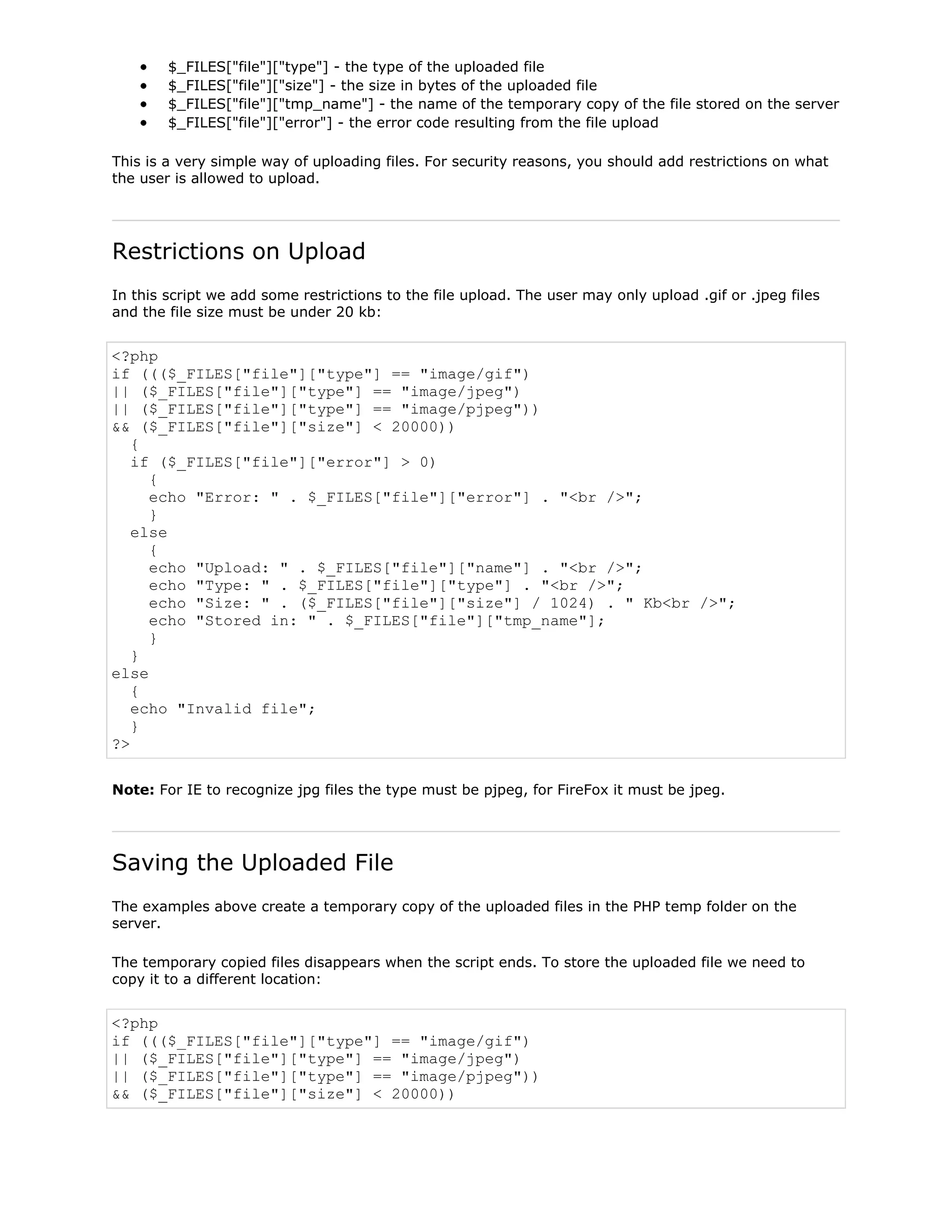 $_FILES["file"]["type"] - the type of the uploaded file
$_FILES["file"]["size"] - the size in bytes of the uploaded file
$_FILES["file"]["tmp_name"] - the name of the temporary copy of the file stored on the server
$_FILES["file"]["error"] - the error code resulting from the file upload
This is a very simple way of uploading files. For security reasons, you should add restrictions on what
the user is allowed to upload.

Restrictions on Upload
In this script we add some restrictions to the file upload. The user may only upload .gif or .jpeg files
and the file size must be under 20 kb:

<?php
if ((($_FILES["file"]["type"] == "image/gif")
|| ($_FILES["file"]["type"] == "image/jpeg")
|| ($_FILES["file"]["type"] == "image/pjpeg"))
&& ($_FILES["file"]["size"] < 20000))
{
if ($_FILES["file"]["error"] > 0)
{
echo "Error: " . $_FILES["file"]["error"] . "<br />";
}
else
{
echo "Upload: " . $_FILES["file"]["name"] . "<br />";
echo "Type: " . $_FILES["file"]["type"] . "<br />";
echo "Size: " . ($_FILES["file"]["size"] / 1024) . " Kb<br />";
echo "Stored in: " . $_FILES["file"]["tmp_name"];
}
}
else
{
echo "Invalid file";
}
?>
Note: For IE to recognize jpg files the type must be pjpeg, for FireFox it must be jpeg.

Saving the Uploaded File
The examples above create a temporary copy of the uploaded files in the PHP temp folder on the
server.
The temporary copied files disappears when the script ends. To store the uploaded file we need to
copy it to a different location:

<?php
if ((($_FILES["file"]["type"] == "image/gif")
|| ($_FILES["file"]["type"] == "image/jpeg")
|| ($_FILES["file"]["type"] == "image/pjpeg"))
&& ($_FILES["file"]["size"] < 20000))

 