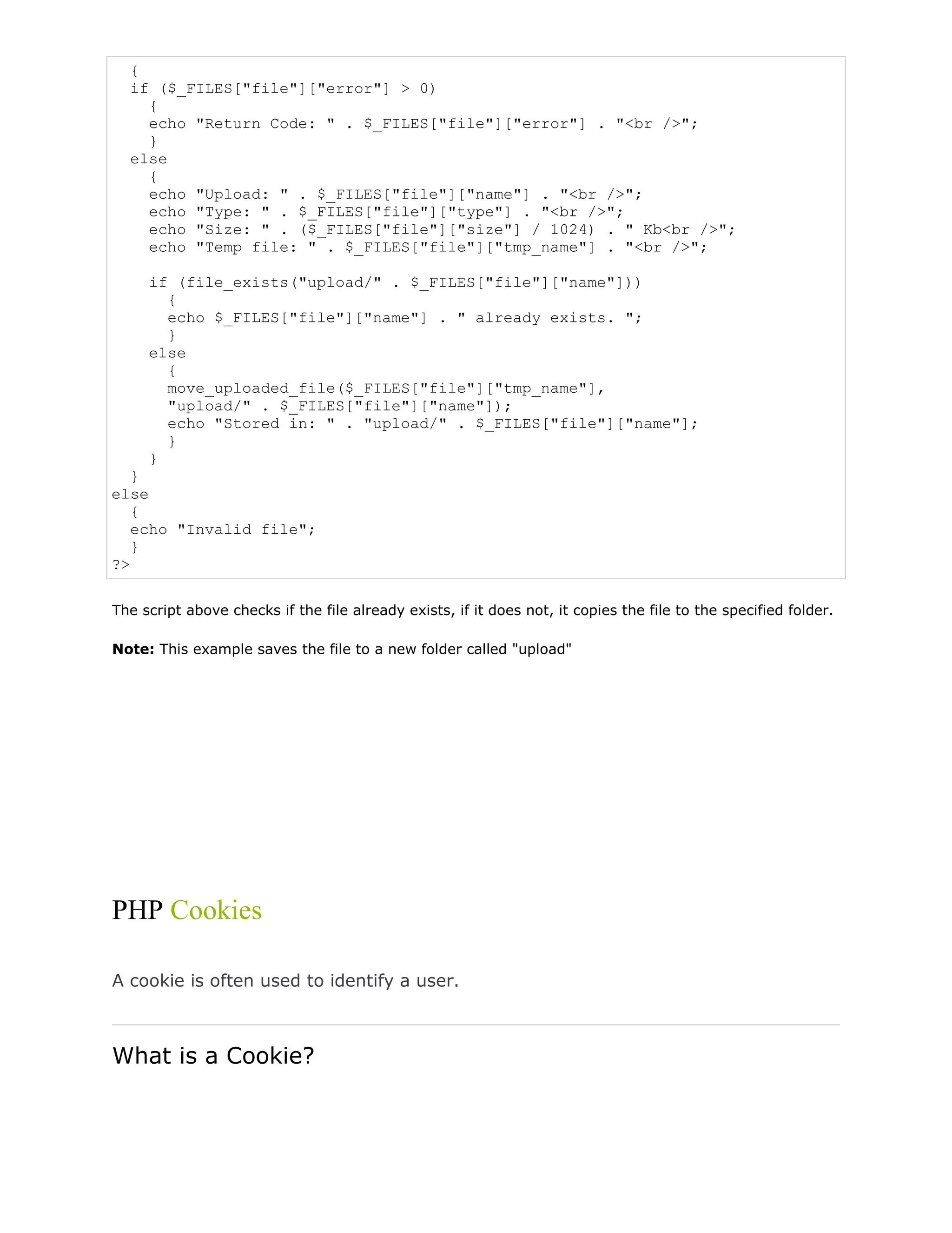 {
if ($_FILES["file"]["error"] > 0)
{
echo "Return Code: " . $_FILES["file"]["error"] . "<br />";
}
else
{
echo "Upload: " . $_FILES["file"]["name"] . "<br />";
echo "Type: " . $_FILES["file"]["type"] . "<br />";
echo "Size: " . ($_FILES["file"]["size"] / 1024) . " Kb<br />";
echo "Temp file: " . $_FILES["file"]["tmp_name"] . "<br />";
if (file_exists("upload/" . $_FILES["file"]["name"]))
{
echo $_FILES["file"]["name"] . " already exists. ";
}
else
{
move_uploaded_file($_FILES["file"]["tmp_name"],
"upload/" . $_FILES["file"]["name"]);
echo "Stored in: " . "upload/" . $_FILES["file"]["name"];
}
}
}
else
{
echo "Invalid file";
}
?>
The script above checks if the file already exists, if it does not, it copies the file to the specified folder.
Note: This example saves the file to a new folder called "upload"

PHP Cookies
A cookie is often used to identify a user.

What is a Cookie?

 