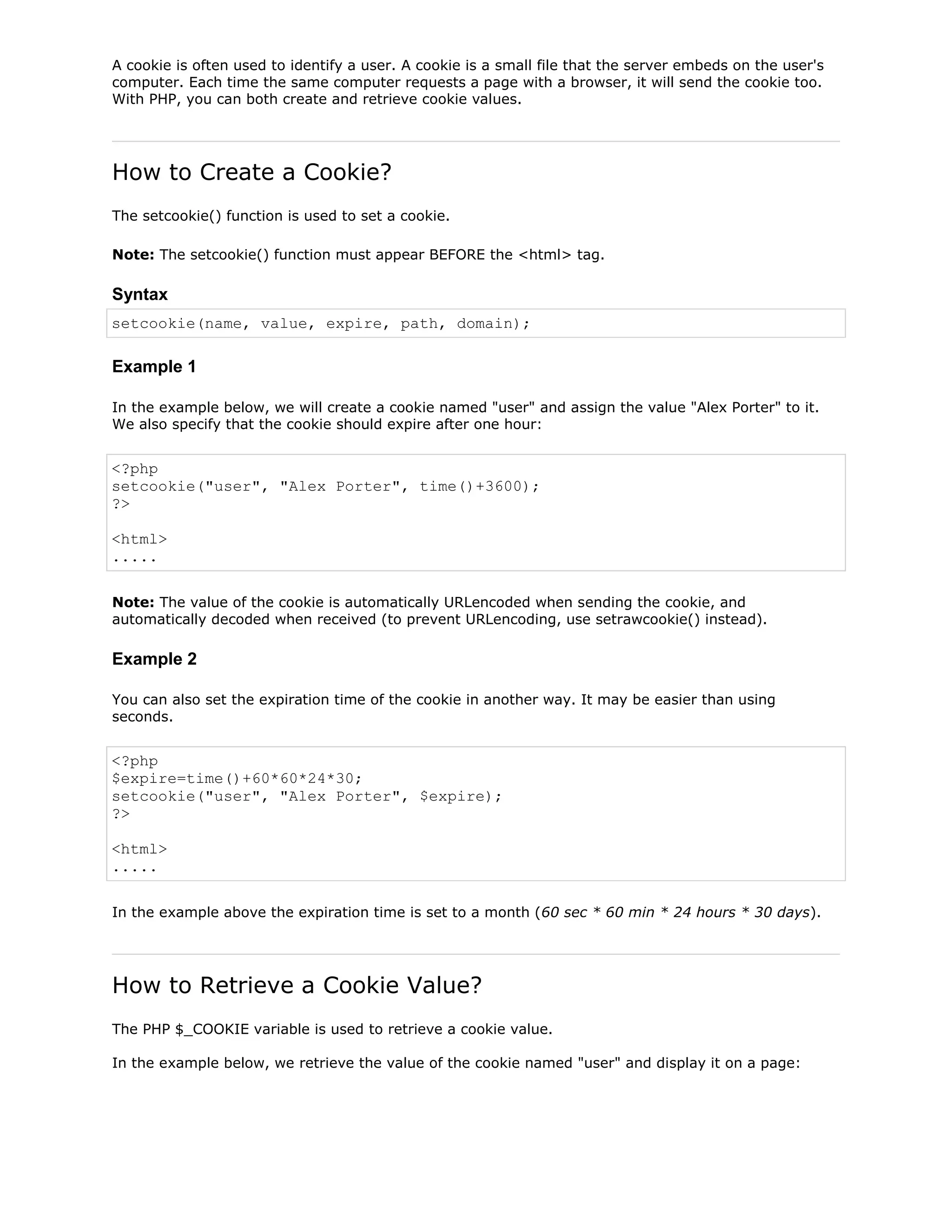 A cookie is often used to identify a user. A cookie is a small file that the server embeds on the user's
computer. Each time the same computer requests a page with a browser, it will send the cookie too.
With PHP, you can both create and retrieve cookie values.

How to Create a Cookie?
The setcookie() function is used to set a cookie.
Note: The setcookie() function must appear BEFORE the <html> tag.

Syntax
setcookie(name, value, expire, path, domain);

Example 1
In the example below, we will create a cookie named "user" and assign the value "Alex Porter" to it.
We also specify that the cookie should expire after one hour:

<?php
setcookie("user", "Alex Porter", time()+3600);
?>
<html>
.....
Note: The value of the cookie is automatically URLencoded when sending the cookie, and
automatically decoded when received (to prevent URLencoding, use setrawcookie() instead).

Example 2
You can also set the expiration time of the cookie in another way. It may be easier than using
seconds.

<?php
$expire=time()+60*60*24*30;
setcookie("user", "Alex Porter", $expire);
?>
<html>
.....
In the example above the expiration time is set to a month (60 sec * 60 min * 24 hours * 30 days).

How to Retrieve a Cookie Value?
The PHP $_COOKIE variable is used to retrieve a cookie value.
In the example below, we retrieve the value of the cookie named "user" and display it on a page:

 