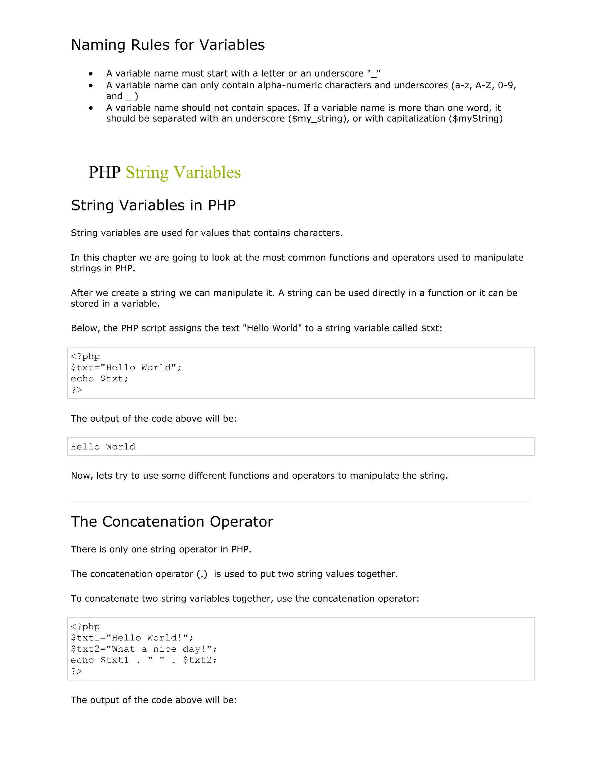 Naming Rules for Variables
A variable name must start with a letter or an underscore "_"
A variable name can only contain alpha-numeric characters and underscores (a-z, A-Z, 0-9,
and _ )
A variable name should not contain spaces. If a variable name is more than one word, it
should be separated with an underscore ($my_string), or with capitalization ($myString)

PHP String Variables
String Variables in PHP
String variables are used for values that contains characters.
In this chapter we are going to look at the most common functions and operators used to manipulate
strings in PHP.
After we create a string we can manipulate it. A string can be used directly in a function or it can be
stored in a variable.
Below, the PHP script assigns the text "Hello World" to a string variable called $txt:

<?php
$txt="Hello World";
echo $txt;
?>
The output of the code above will be:

Hello World
Now, lets try to use some different functions and operators to manipulate the string.

The Concatenation Operator
There is only one string operator in PHP.
The concatenation operator (.) is used to put two string values together.
To concatenate two string variables together, use the concatenation operator:

<?php
$txt1="Hello World!";
$txt2="What a nice day!";
echo $txt1 . " " . $txt2;
?>
The output of the code above will be:

 