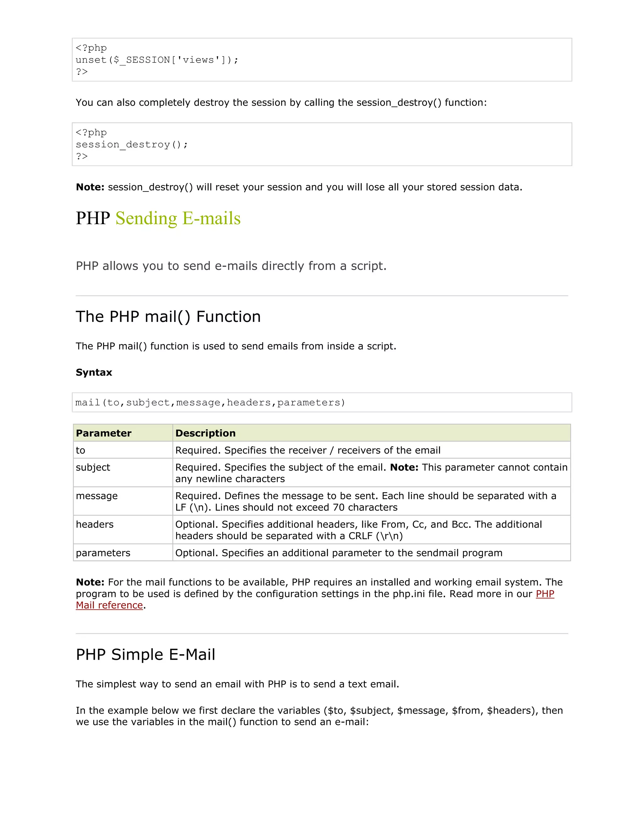 <?php
unset($_SESSION['views']);
?>
You can also completely destroy the session by calling the session_destroy() function:

<?php
session_destroy();
?>
Note: session_destroy() will reset your session and you will lose all your stored session data.

PHP Sending E-mails
PHP allows you to send e-mails directly from a script.

The PHP mail() Function
The PHP mail() function is used to send emails from inside a script.
Syntax

mail(to,subject,message,headers,parameters)
Parameter

Description

to

Required. Specifies the receiver / receivers of the email

subject

Required. Specifies the subject of the email. Note: This parameter cannot contain
any newline characters

message

Required. Defines the message to be sent. Each line should be separated with a
LF (n). Lines should not exceed 70 characters

headers

Optional. Specifies additional headers, like From, Cc, and Bcc. The additional
headers should be separated with a CRLF (rn)

parameters

Optional. Specifies an additional parameter to the sendmail program

Note: For the mail functions to be available, PHP requires an installed and working email system. The
program to be used is defined by the configuration settings in the php.ini file. Read more in our PHP
Mail reference.

PHP Simple E-Mail
The simplest way to send an email with PHP is to send a text email.
In the example below we first declare the variables ($to, $subject, $message, $from, $headers), then
we use the variables in the mail() function to send an e-mail:

 