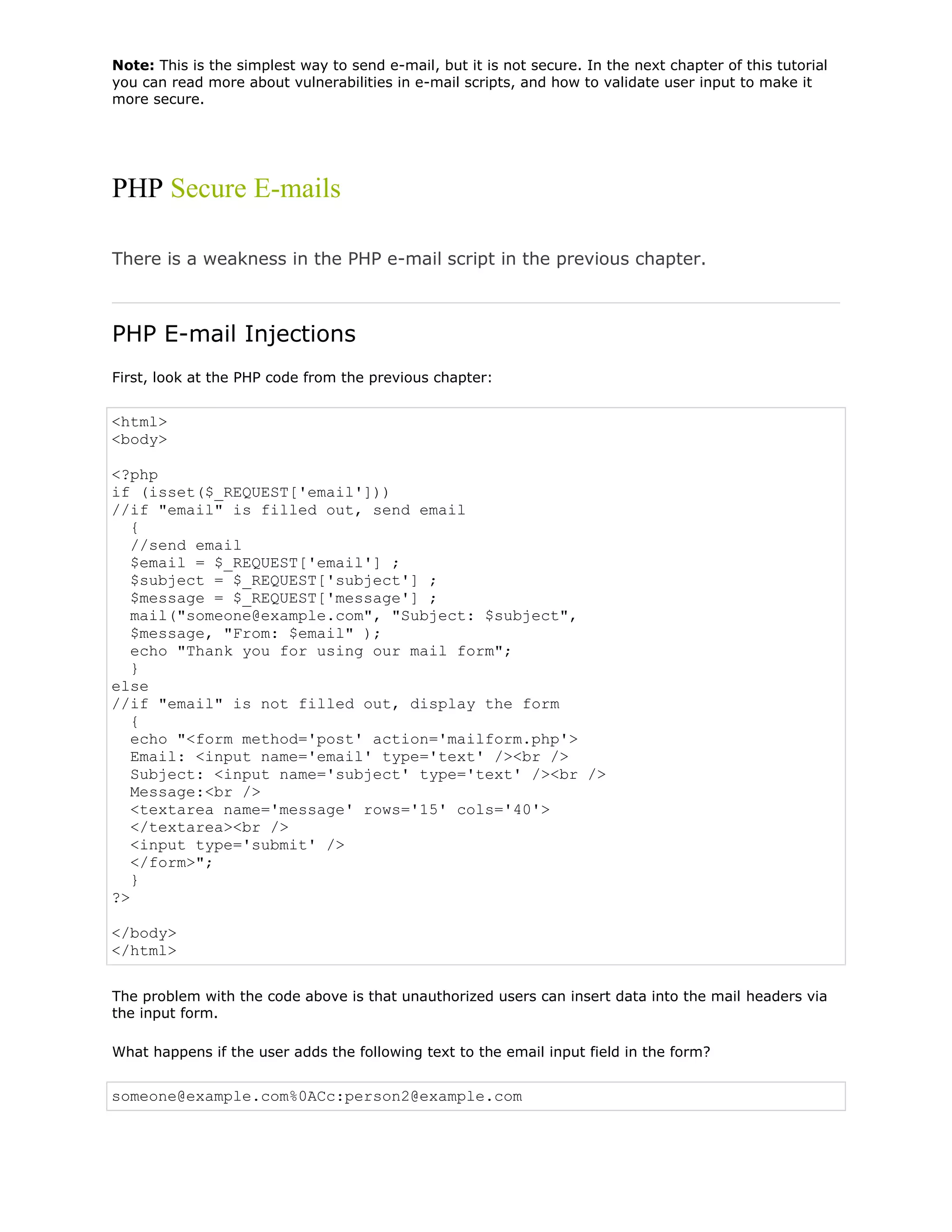 Note: This is the simplest way to send e-mail, but it is not secure. In the next chapter of this tutorial
you can read more about vulnerabilities in e-mail scripts, and how to validate user input to make it
more secure.

PHP Secure E-mails
There is a weakness in the PHP e-mail script in the previous chapter.

PHP E-mail Injections
First, look at the PHP code from the previous chapter:

<html>
<body>
<?php
if (isset($_REQUEST['email']))
//if "email" is filled out, send email
{
//send email
$email = $_REQUEST['email'] ;
$subject = $_REQUEST['subject'] ;
$message = $_REQUEST['message'] ;
mail("someone@example.com", "Subject: $subject",
$message, "From: $email" );
echo "Thank you for using our mail form";
}
else
//if "email" is not filled out, display the form
{
echo "<form method='post' action='mailform.php'>
Email: <input name='email' type='text' /><br />
Subject: <input name='subject' type='text' /><br />
Message:<br />
<textarea name='message' rows='15' cols='40'>
</textarea><br />
<input type='submit' />
</form>";
}
?>
</body>
</html>
The problem with the code above is that unauthorized users can insert data into the mail headers via
the input form.
What happens if the user adds the following text to the email input field in the form?

someone@example.com%0ACc:person2@example.com

 