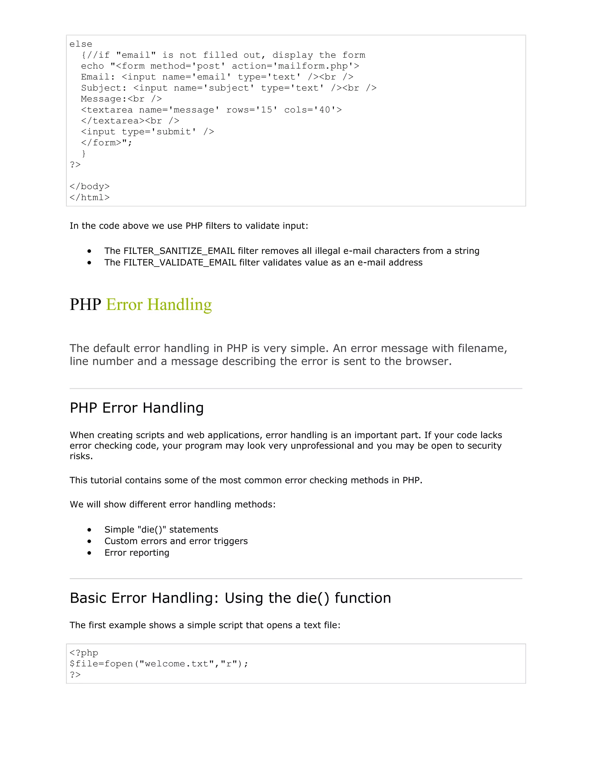 else
{//if "email" is not filled out, display the form
echo "<form method='post' action='mailform.php'>
Email: <input name='email' type='text' /><br />
Subject: <input name='subject' type='text' /><br />
Message:<br />
<textarea name='message' rows='15' cols='40'>
</textarea><br />
<input type='submit' />
</form>";
}
?>
</body>
</html>
In the code above we use PHP filters to validate input:
The FILTER_SANITIZE_EMAIL filter removes all illegal e-mail characters from a string
The FILTER_VALIDATE_EMAIL filter validates value as an e-mail address

PHP Error Handling
The default error handling in PHP is very simple. An error message with filename,
line number and a message describing the error is sent to the browser.

PHP Error Handling
When creating scripts and web applications, error handling is an important part. If your code lacks
error checking code, your program may look very unprofessional and you may be open to security
risks.
This tutorial contains some of the most common error checking methods in PHP.
We will show different error handling methods:
Simple "die()" statements
Custom errors and error triggers
Error reporting

Basic Error Handling: Using the die() function
The first example shows a simple script that opens a text file:

<?php
$file=fopen("welcome.txt","r");
?>

 
