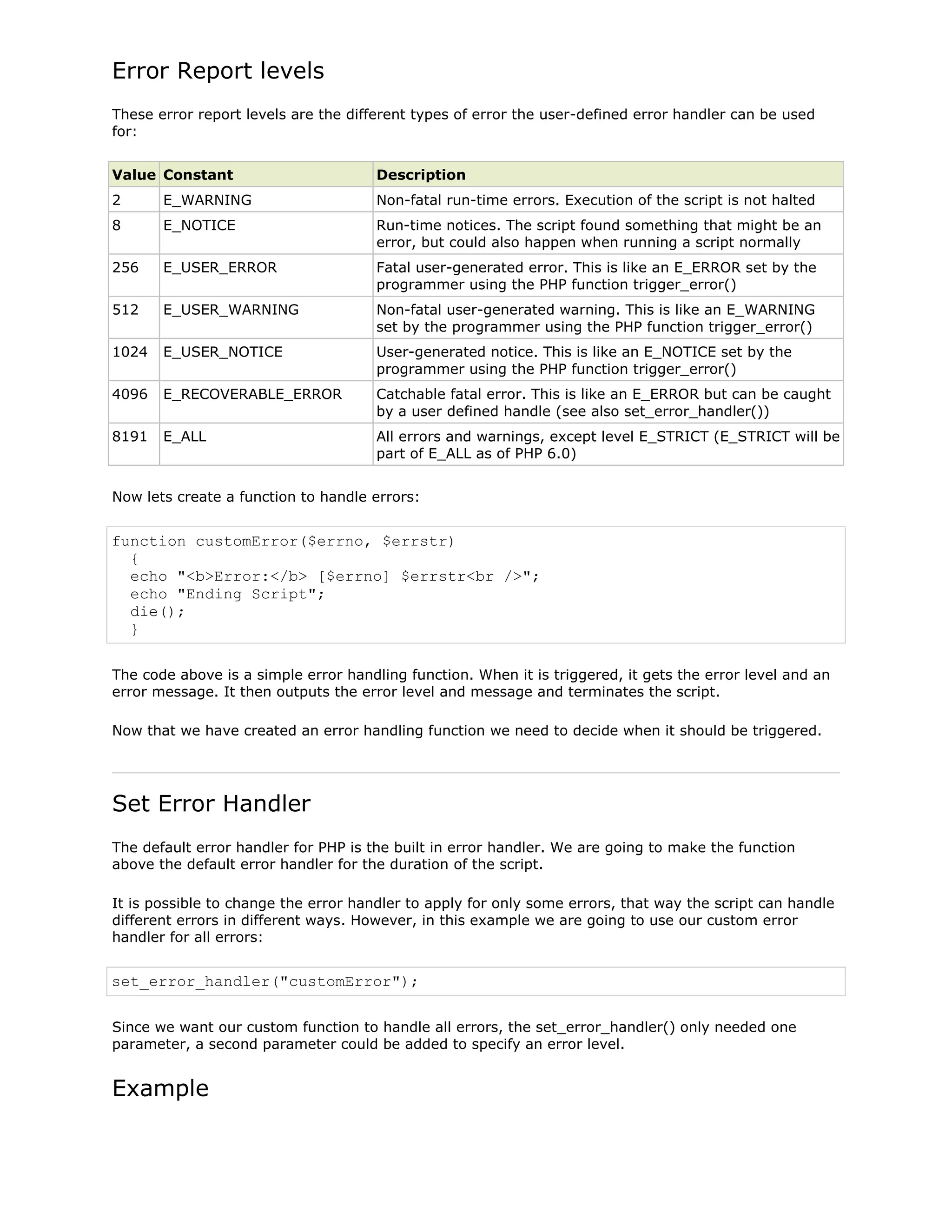 Error Report levels
These error report levels are the different types of error the user-defined error handler can be used
for:
Value Constant

Description

2

E_WARNING

Non-fatal run-time errors. Execution of the script is not halted

8

E_NOTICE

Run-time notices. The script found something that might be an
error, but could also happen when running a script normally

256

E_USER_ERROR

Fatal user-generated error. This is like an E_ERROR set by the
programmer using the PHP function trigger_error()

512

E_USER_WARNING

Non-fatal user-generated warning. This is like an E_WARNING
set by the programmer using the PHP function trigger_error()

1024

E_USER_NOTICE

User-generated notice. This is like an E_NOTICE set by the
programmer using the PHP function trigger_error()

4096

E_RECOVERABLE_ERROR

Catchable fatal error. This is like an E_ERROR but can be caught
by a user defined handle (see also set_error_handler())

8191

E_ALL

All errors and warnings, except level E_STRICT (E_STRICT will be
part of E_ALL as of PHP 6.0)

Now lets create a function to handle errors:

function customError($errno, $errstr)
{
echo "<b>Error:</b> [$errno] $errstr<br />";
echo "Ending Script";
die();
}
The code above is a simple error handling function. When it is triggered, it gets the error level and an
error message. It then outputs the error level and message and terminates the script.
Now that we have created an error handling function we need to decide when it should be triggered.

Set Error Handler
The default error handler for PHP is the built in error handler. We are going to make the function
above the default error handler for the duration of the script.
It is possible to change the error handler to apply for only some errors, that way the script can handle
different errors in different ways. However, in this example we are going to use our custom error
handler for all errors:

set_error_handler("customError");
Since we want our custom function to handle all errors, the set_error_handler() only needed one
parameter, a second parameter could be added to specify an error level.

Example

 