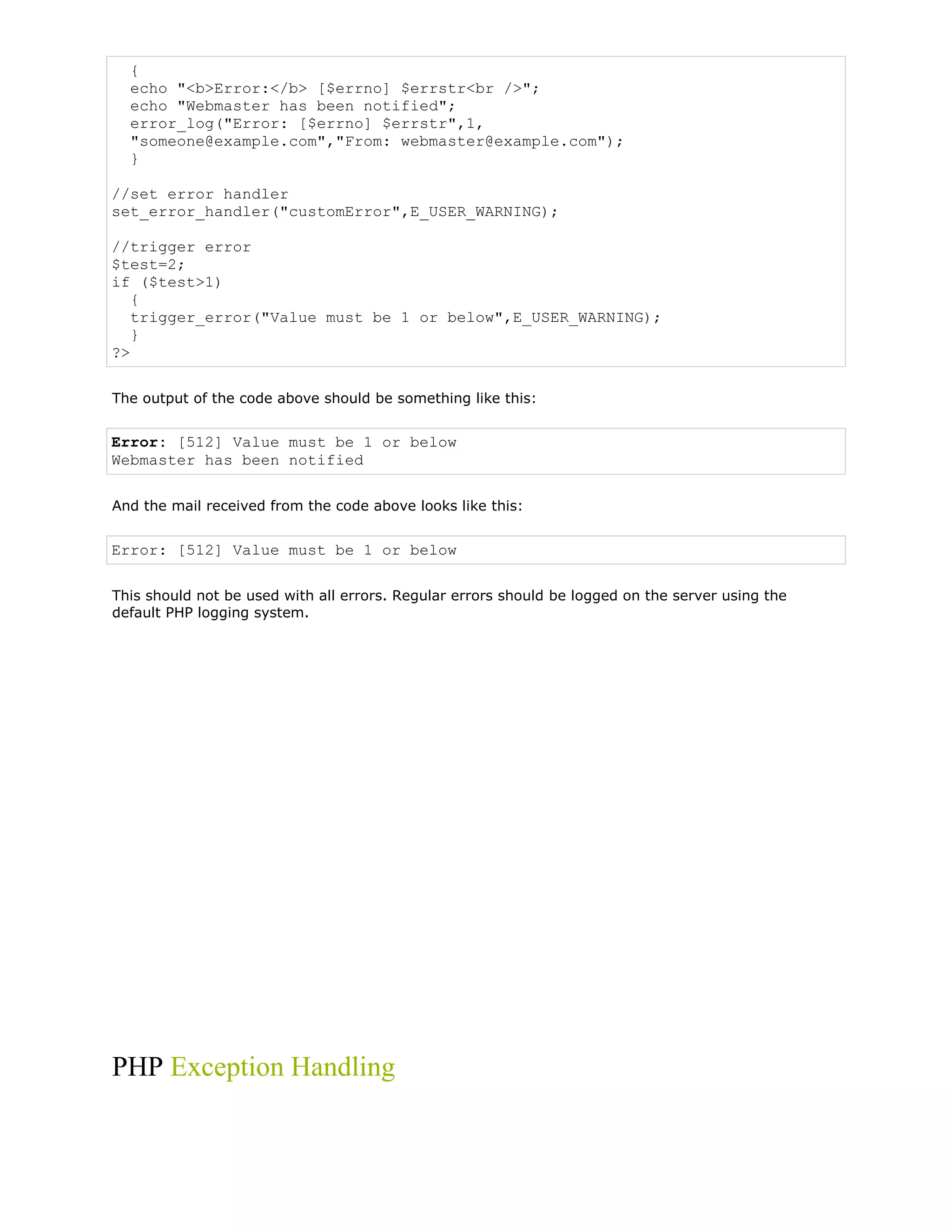 {
echo "<b>Error:</b> [$errno] $errstr<br />";
echo "Webmaster has been notified";
error_log("Error: [$errno] $errstr",1,
"someone@example.com","From: webmaster@example.com");
}
//set error handler
set_error_handler("customError",E_USER_WARNING);
//trigger error
$test=2;
if ($test>1)
{
trigger_error("Value must be 1 or below",E_USER_WARNING);
}
?>
The output of the code above should be something like this:

Error: [512] Value must be 1 or below
Webmaster has been notified
And the mail received from the code above looks like this:

Error: [512] Value must be 1 or below
This should not be used with all errors. Regular errors should be logged on the server using the
default PHP logging system.

PHP Exception Handling

 