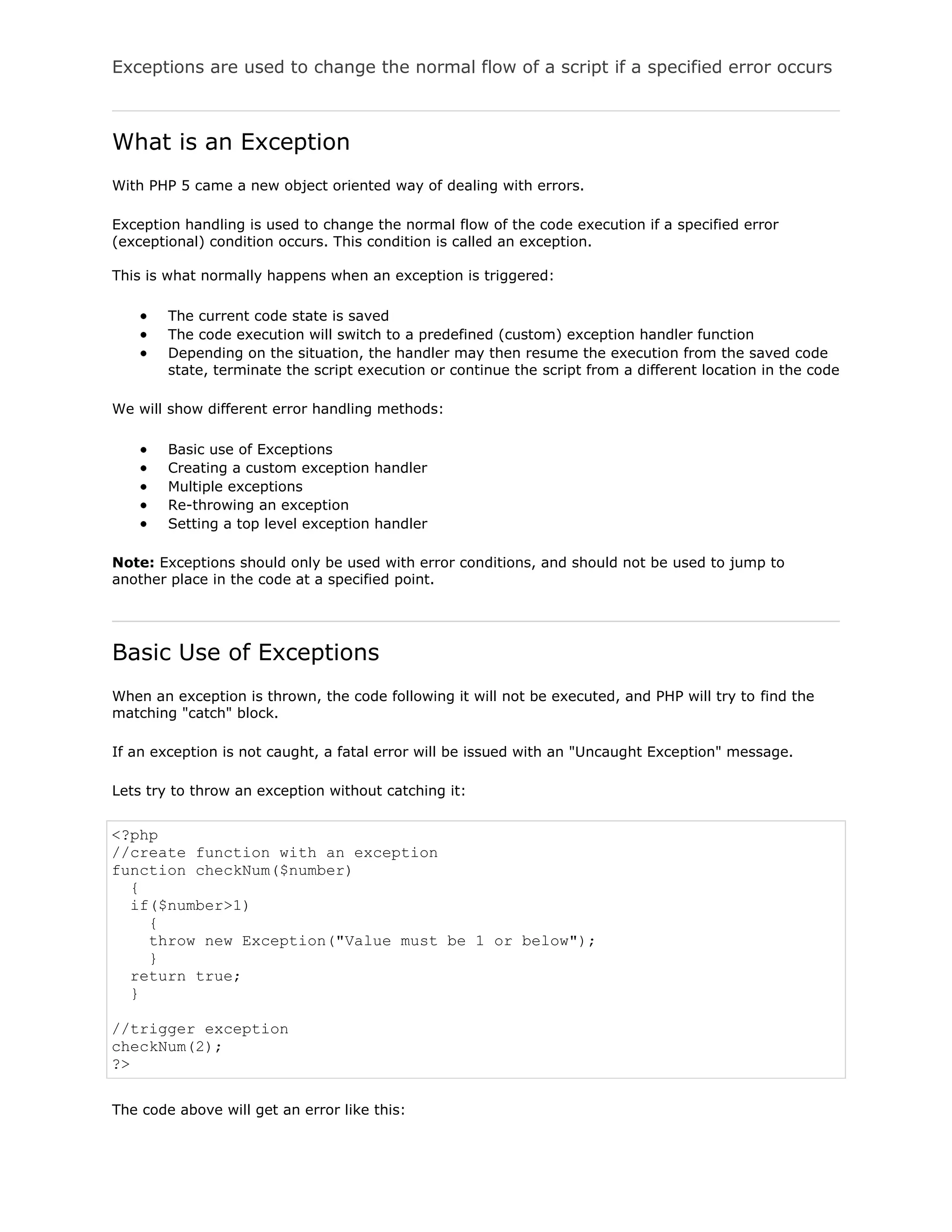 Exceptions are used to change the normal flow of a script if a specified error occurs

What is an Exception
With PHP 5 came a new object oriented way of dealing with errors.
Exception handling is used to change the normal flow of the code execution if a specified error
(exceptional) condition occurs. This condition is called an exception.
This is what normally happens when an exception is triggered:
The current code state is saved
The code execution will switch to a predefined (custom) exception handler function
Depending on the situation, the handler may then resume the execution from the saved code
state, terminate the script execution or continue the script from a different location in the code
We will show different error handling methods:
Basic use of Exceptions
Creating a custom exception handler
Multiple exceptions
Re-throwing an exception
Setting a top level exception handler
Note: Exceptions should only be used with error conditions, and should not be used to jump to
another place in the code at a specified point.

Basic Use of Exceptions
When an exception is thrown, the code following it will not be executed, and PHP will try to find the
matching "catch" block.
If an exception is not caught, a fatal error will be issued with an "Uncaught Exception" message.
Lets try to throw an exception without catching it:

<?php
//create function with an exception
function checkNum($number)
{
if($number>1)
{
throw new Exception("Value must be 1 or below");
}
return true;
}
//trigger exception
checkNum(2);
?>
The code above will get an error like this:

 