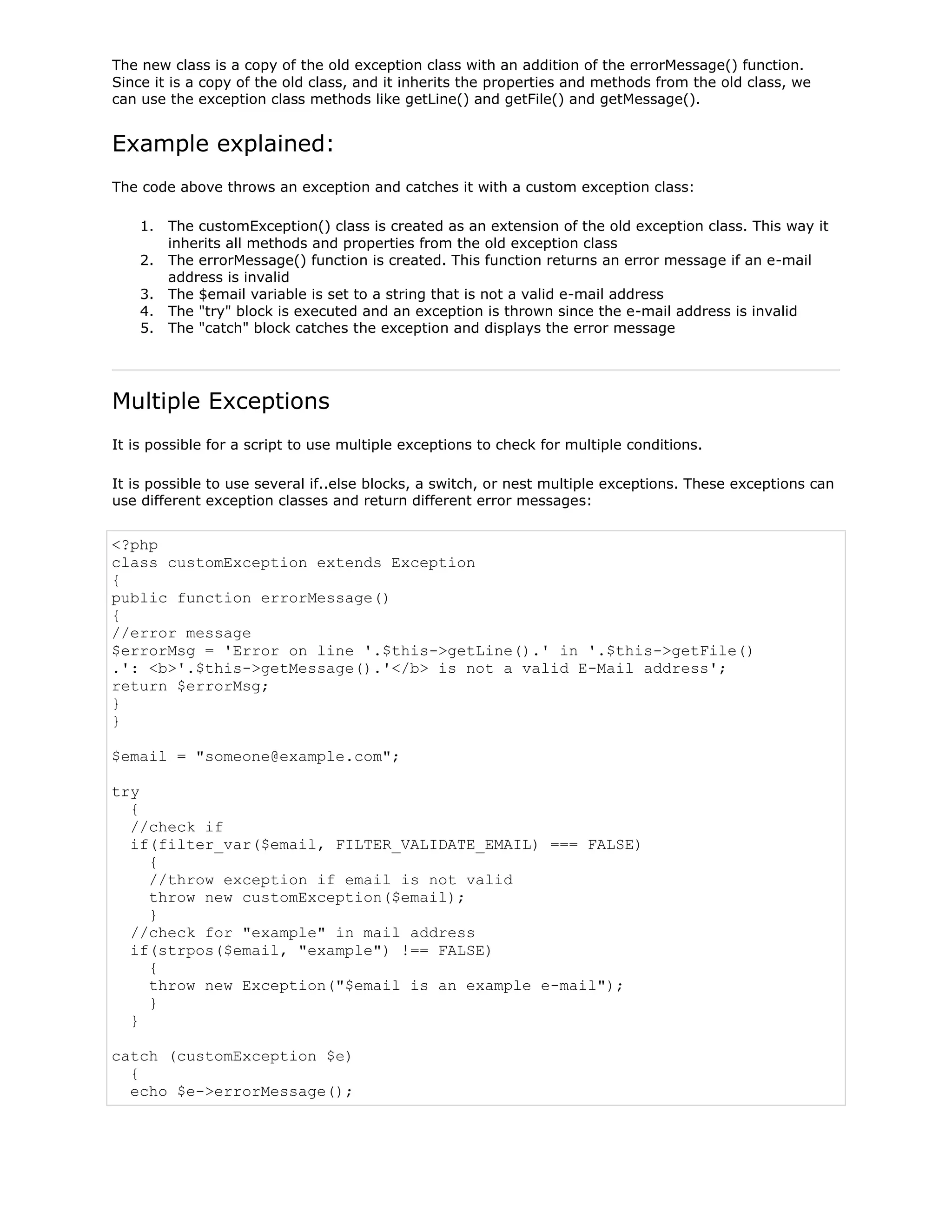 The new class is a copy of the old exception class with an addition of the errorMessage() function.
Since it is a copy of the old class, and it inherits the properties and methods from the old class, we
can use the exception class methods like getLine() and getFile() and getMessage().

Example explained:
The code above throws an exception and catches it with a custom exception class:
1. The customException() class is created as an extension of the old exception class. This way it
inherits all methods and properties from the old exception class
2. The errorMessage() function is created. This function returns an error message if an e-mail
address is invalid
3. The $email variable is set to a string that is not a valid e-mail address
4. The "try" block is executed and an exception is thrown since the e-mail address is invalid
5. The "catch" block catches the exception and displays the error message

Multiple Exceptions
It is possible for a script to use multiple exceptions to check for multiple conditions.
It is possible to use several if..else blocks, a switch, or nest multiple exceptions. These exceptions can
use different exception classes and return different error messages:

<?php
class customException extends Exception
{
public function errorMessage()
{
//error message
$errorMsg = 'Error on line '.$this->getLine().' in '.$this->getFile()
.': <b>'.$this->getMessage().'</b> is not a valid E-Mail address';
return $errorMsg;
}
}
$email = "someone@example.com";
try
{
//check if
if(filter_var($email, FILTER_VALIDATE_EMAIL) === FALSE)
{
//throw exception if email is not valid
throw new customException($email);
}
//check for "example" in mail address
if(strpos($email, "example") !== FALSE)
{
throw new Exception("$email is an example e-mail");
}
}
catch (customException $e)
{
echo $e->errorMessage();

 