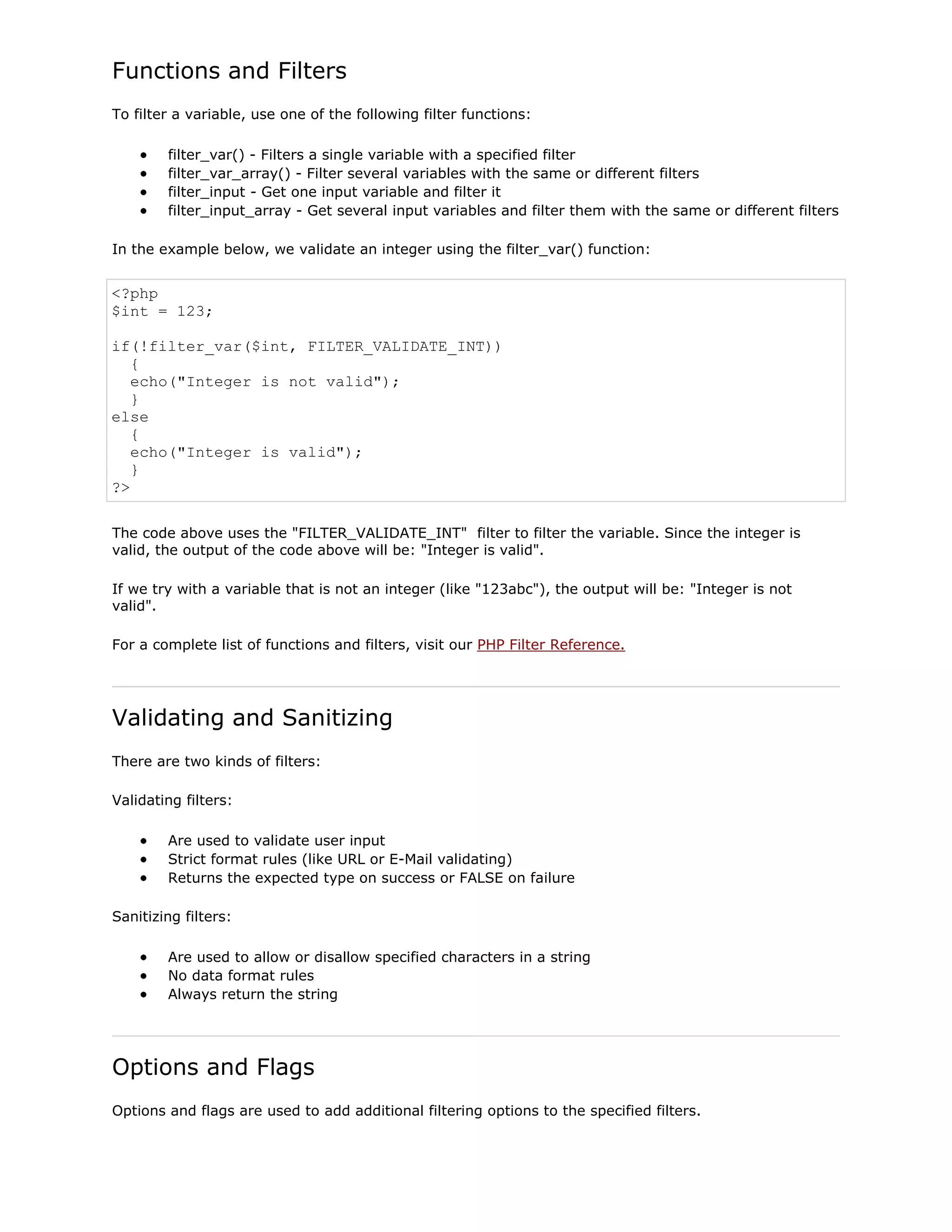Functions and Filters
To filter a variable, use one of the following filter functions:
filter_var() - Filters a single variable with a specified filter
filter_var_array() - Filter several variables with the same or different filters
filter_input - Get one input variable and filter it
filter_input_array - Get several input variables and filter them with the same or different filters
In the example below, we validate an integer using the filter_var() function:

<?php
$int = 123;
if(!filter_var($int, FILTER_VALIDATE_INT))
{
echo("Integer is not valid");
}
else
{
echo("Integer is valid");
}
?>
The code above uses the "FILTER_VALIDATE_INT" filter to filter the variable. Since the integer is
valid, the output of the code above will be: "Integer is valid".
If we try with a variable that is not an integer (like "123abc"), the output will be: "Integer is not
valid".
For a complete list of functions and filters, visit our PHP Filter Reference.

Validating and Sanitizing
There are two kinds of filters:
Validating filters:
Are used to validate user input
Strict format rules (like URL or E-Mail validating)
Returns the expected type on success or FALSE on failure
Sanitizing filters:
Are used to allow or disallow specified characters in a string
No data format rules
Always return the string

Options and Flags
Options and flags are used to add additional filtering options to the specified filters.

 