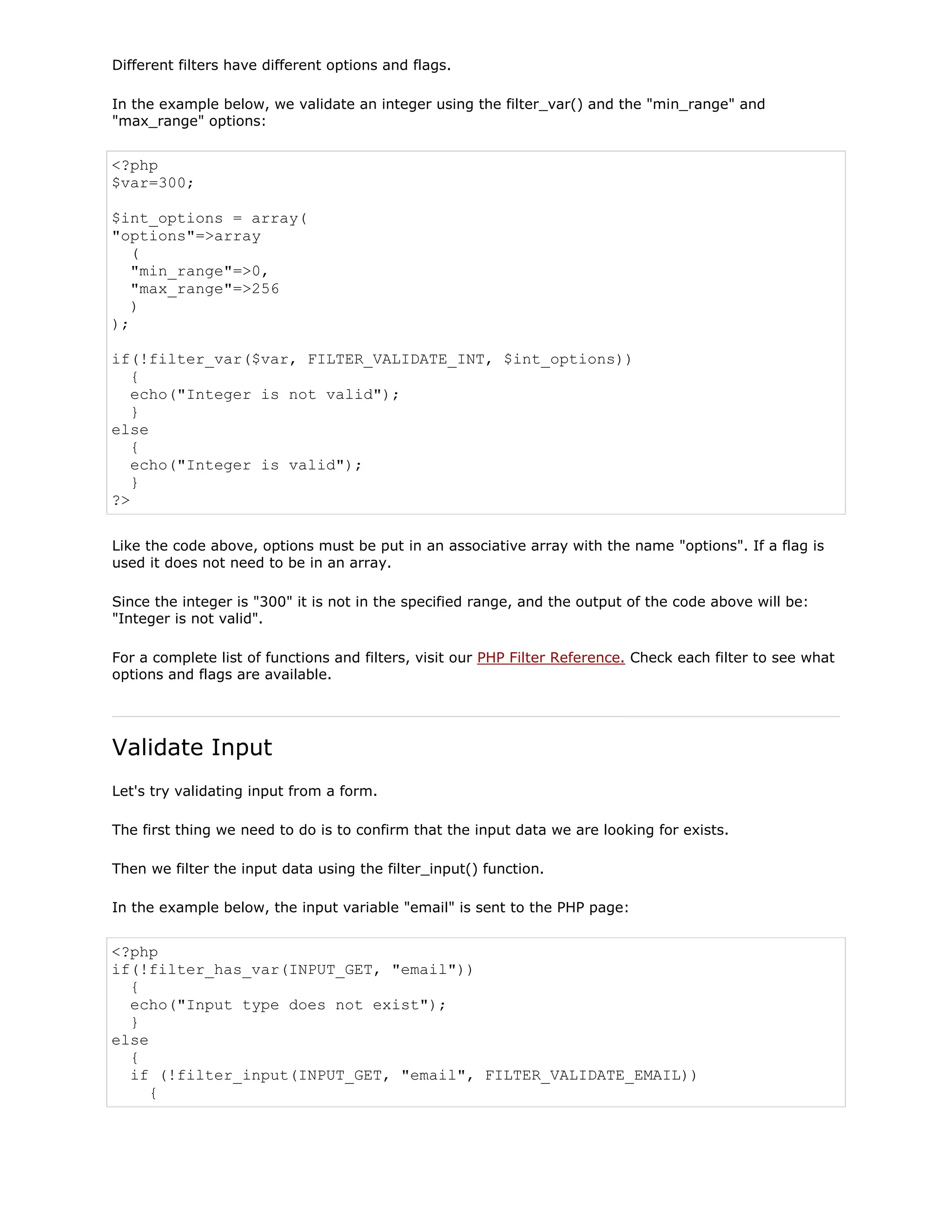 Different filters have different options and flags.
In the example below, we validate an integer using the filter_var() and the "min_range" and
"max_range" options:

<?php
$var=300;
$int_options = array(
"options"=>array
(
"min_range"=>0,
"max_range"=>256
)
);
if(!filter_var($var, FILTER_VALIDATE_INT, $int_options))
{
echo("Integer is not valid");
}
else
{
echo("Integer is valid");
}
?>
Like the code above, options must be put in an associative array with the name "options". If a flag is
used it does not need to be in an array.
Since the integer is "300" it is not in the specified range, and the output of the code above will be:
"Integer is not valid".
For a complete list of functions and filters, visit our PHP Filter Reference. Check each filter to see what
options and flags are available.

Validate Input
Let's try validating input from a form.
The first thing we need to do is to confirm that the input data we are looking for exists.
Then we filter the input data using the filter_input() function.
In the example below, the input variable "email" is sent to the PHP page:

<?php
if(!filter_has_var(INPUT_GET, "email"))
{
echo("Input type does not exist");
}
else
{
if (!filter_input(INPUT_GET, "email", FILTER_VALIDATE_EMAIL))
{

 