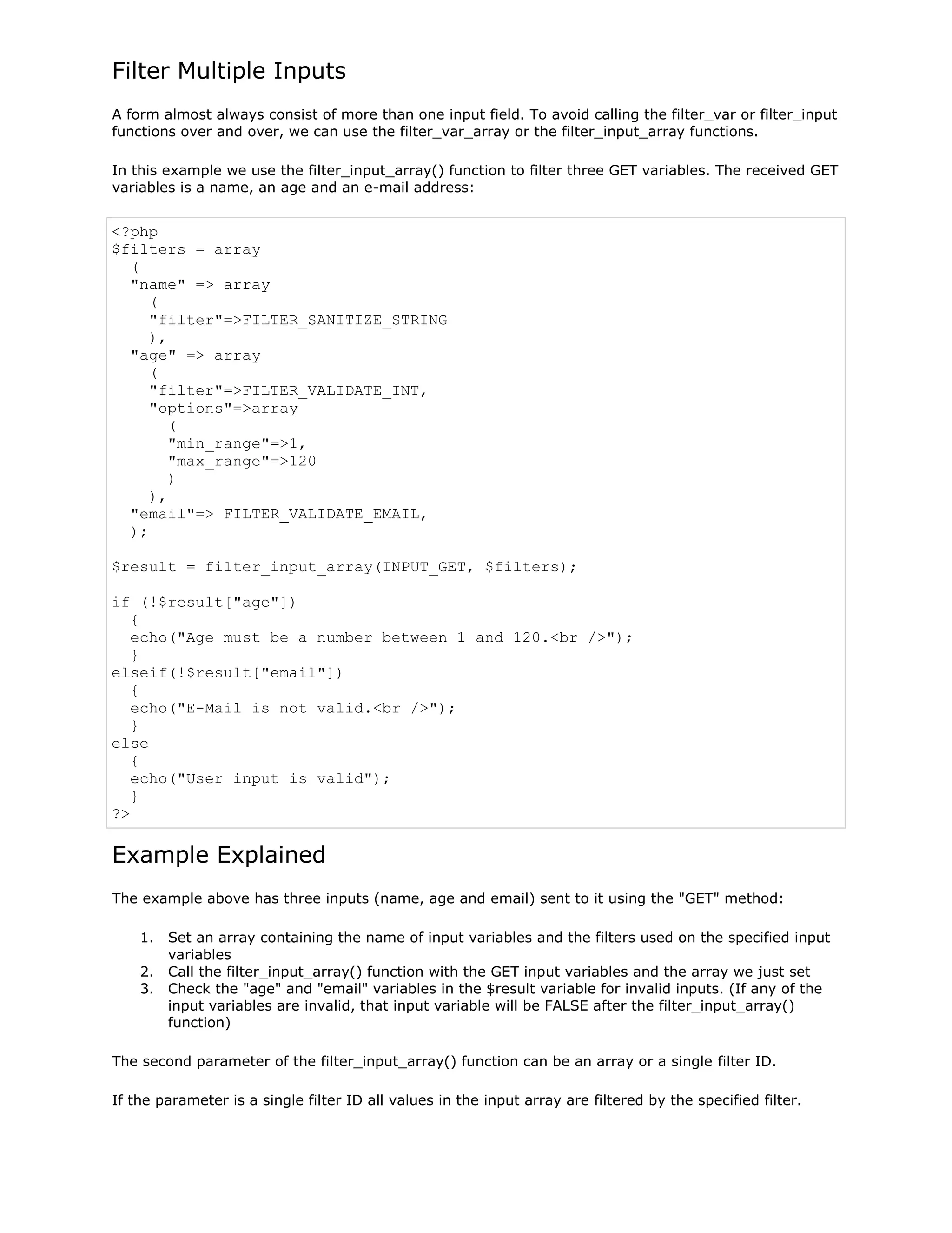 Filter Multiple Inputs
A form almost always consist of more than one input field. To avoid calling the filter_var or filter_input
functions over and over, we can use the filter_var_array or the filter_input_array functions.
In this example we use the filter_input_array() function to filter three GET variables. The received GET
variables is a name, an age and an e-mail address:

<?php
$filters = array
(
"name" => array
(
"filter"=>FILTER_SANITIZE_STRING
),
"age" => array
(
"filter"=>FILTER_VALIDATE_INT,
"options"=>array
(
"min_range"=>1,
"max_range"=>120
)
),
"email"=> FILTER_VALIDATE_EMAIL,
);
$result = filter_input_array(INPUT_GET, $filters);
if (!$result["age"])
{
echo("Age must be a number between 1 and 120.<br />");
}
elseif(!$result["email"])
{
echo("E-Mail is not valid.<br />");
}
else
{
echo("User input is valid");
}
?>

Example Explained
The example above has three inputs (name, age and email) sent to it using the "GET" method:
1. Set an array containing the name of input variables and the filters used on the specified input
variables
2. Call the filter_input_array() function with the GET input variables and the array we just set
3. Check the "age" and "email" variables in the $result variable for invalid inputs. (If any of the
input variables are invalid, that input variable will be FALSE after the filter_input_array()
function)
The second parameter of the filter_input_array() function can be an array or a single filter ID.
If the parameter is a single filter ID all values in the input array are filtered by the specified filter.

 