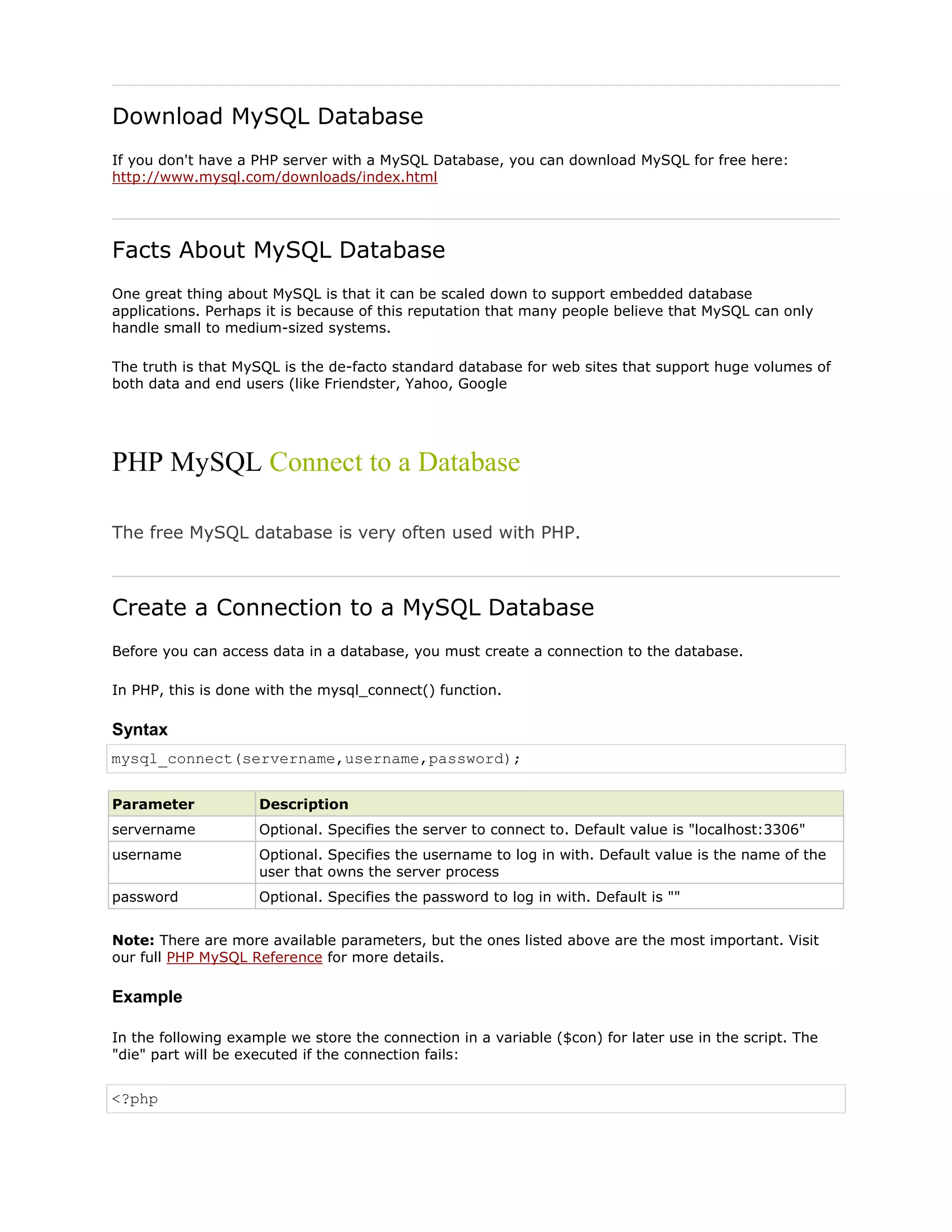 Download MySQL Database
If you don't have a PHP server with a MySQL Database, you can download MySQL for free here:
http://www.mysql.com/downloads/index.html

Facts About MySQL Database
One great thing about MySQL is that it can be scaled down to support embedded database
applications. Perhaps it is because of this reputation that many people believe that MySQL can only
handle small to medium-sized systems.
The truth is that MySQL is the de-facto standard database for web sites that support huge volumes of
both data and end users (like Friendster, Yahoo, Google

PHP MySQL Connect to a Database
The free MySQL database is very often used with PHP.

Create a Connection to a MySQL Database
Before you can access data in a database, you must create a connection to the database.
In PHP, this is done with the mysql_connect() function.

Syntax
mysql_connect(servername,username,password);
Parameter

Description

servername

Optional. Specifies the server to connect to. Default value is "localhost:3306"

username

Optional. Specifies the username to log in with. Default value is the name of the
user that owns the server process

password

Optional. Specifies the password to log in with. Default is ""

Note: There are more available parameters, but the ones listed above are the most important. Visit
our full PHP MySQL Reference for more details.

Example
In the following example we store the connection in a variable ($con) for later use in the script. The
"die" part will be executed if the connection fails:

<?php

 